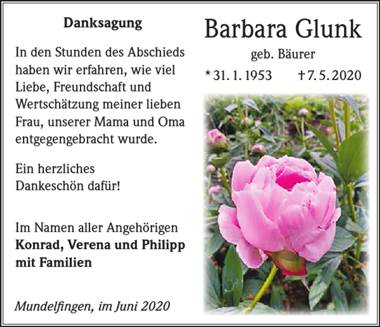 <p>Danksagung<br />In den Stunden des Abschieds<br />haben wir erfahren, wie viel<br />Liebe, Freundschaft und<br />Wertschätzung meiner lieben<br />Frau, unserer Mama und Oma<br />entgegengebracht wurde.<br />Ein herzliches<br />Dankeschön dafür!<br />Im Namen aller Angehörigen<br />Konrad, Verena und Philipp<br />mit Familien<br />Mundelfingen, im Juni 2020</p><p>Barbara Glunk<br />geb. Bäurer<br />* 31. 1. 1953<br />† 7. 5. 2020</p>