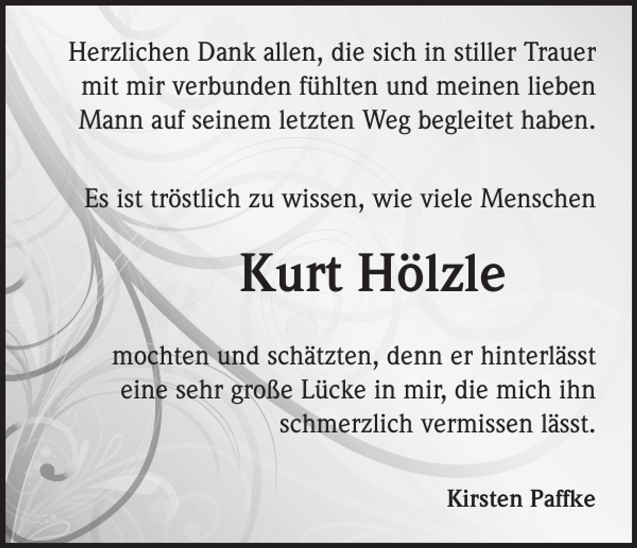 <p>Herzlichen Dank allen, die sich in stiller Trauer<br />mit mir verbunden fühlten und meinen lieben<br />Mann auf seinem letzten Weg begleitet haben.<br />Es ist tröstlich zu wissen, wie viele Menschen</p><p>Kurt Hölzle<br />mochten und schätzten, denn er hinterlässt<br />eine sehr große Lücke in mir, die mich ihn<br />schmerzlich vermissen lässt.<br />Kirsten Paffke</p>