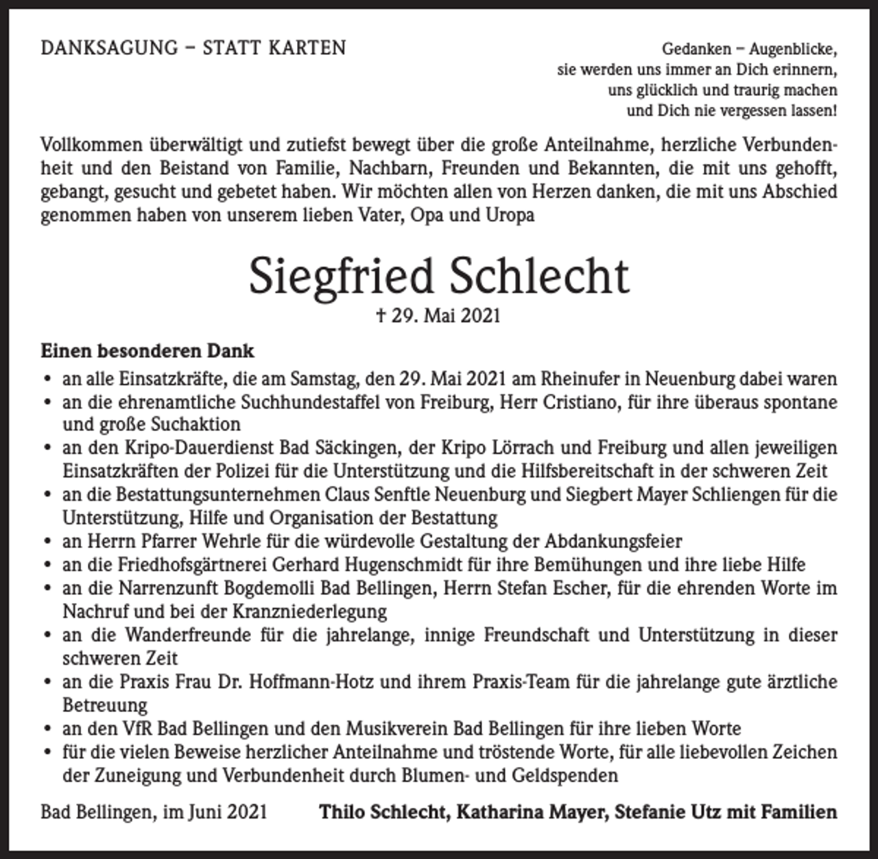 <p>DANKSAGUNG – STATT KARTEN</p><p>Gedanken – Augenblicke,<br />sie werden uns immer an Dich erinnern,<br />uns glücklich und traurig machen<br />und Dich nie vergessen lassen!</p><p>Vollkommen überwältigt und zutiefst bewegt über die große Anteilnahme, herzliche Verbundenheit und den Beistand von Familie, Nachbarn, Freunden und Bekannten, die mit uns gehofft,<br />­gebangt, gesucht und gebetet haben. Wir möchten allen von Herzen danken, die mit uns Abschied<br />genommen haben von unserem lieben Vater, Opa und Uropa</p><p>Siegfried Schlecht<br />† 29. Mai 2021</p><p>Einen besonderen Dank<br />• an alle Einsatzkräfte, die am Samstag, den 29. Mai 2021 am Rheinufer in Neuenburg dabei waren<br />• an die ehrenamtliche Suchhundestaffel von Freiburg, Herr Cristiano, für ihre überaus spontane<br />und große Suchaktion<br />• an den Kripo-Dauerdienst Bad Säckingen, der Kripo Lörrach und Freiburg und allen jeweiligen<br />Einsatzkräften der Polizei für die Unterstützung und die Hilfsbereitschaft in der schweren Zeit<br />• an die Bestattungsunternehmen Claus Senftle Neuenburg und Siegbert Mayer Schliengen für die<br />Unterstützung, Hilfe und Organisation der Bestattung<br />• an Herrn Pfarrer Wehrle für die würdevolle Gestaltung der Abdankungsfeier<br />• an die Friedhofsgärtnerei Gerhard Hugenschmidt für ihre Bemühungen und ihre liebe Hilfe<br />• an die Narrenzunft Bogdemolli Bad Bellingen, Herrn Stefan Escher, für die ehrenden Worte im<br />Nachruf und bei der Kranzniederlegung<br />• an die Wanderfreunde für die jahrelange, innige Freundschaft und Unterstützung in dieser<br />schweren Zeit<br />• an die Praxis Frau Dr. Hoffmann-Hotz und ihrem Praxis-Team für die jahrelange gute ärztliche<br />Betreuung<br />• an den VfR Bad Bellingen und den Musikverein Bad Bellingen für ihre lieben Worte<br />• für die vielen Beweise herzlicher Anteilnahme und tröstende Worte, für alle liebevollen ­Zeichen<br />der Zuneigung und Verbundenheit durch Blumen- und Geldspenden<br />Bad Bellingen, im Juni 2021</p><p>Thilo Schlecht, Katharina Mayer, Stefanie Utz mit Familien</p>