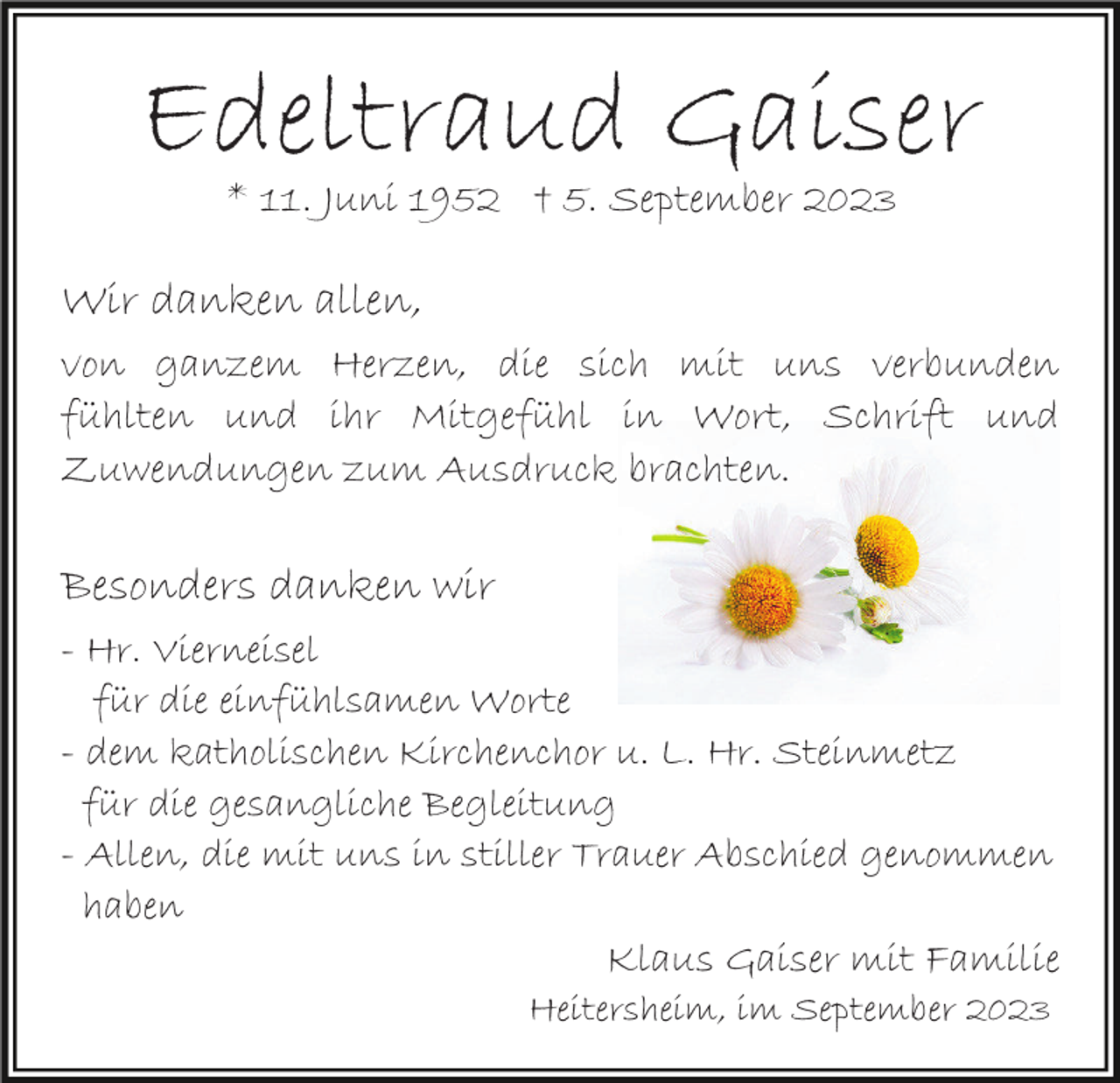 <p>Edeltraud Gaiser<br />* 11. Juni 1952 † 5. September 2023</p><p>Wir danken allen,<br />von ganzem Herzen, die sich mit uns verbunden<br />fühlten und ihr Mitgefühl in Wort, Schrift und<br />Zuwendungen zum Ausdruck brachten.</p><p>Besonders danken wir<br />- Hr. Vierneisel<br />für die einfühlsamen Worte<br />- dem katholischen Kirchenchor u. L. Hr. Steinmetz<br />für die gesangliche Begleitung<br />- Allen, die mit uns in stiller Trauer Abschied genommen<br />haben<br />Klaus Gaiser mit Familie<br />Heitersheim, im September 2023</p>