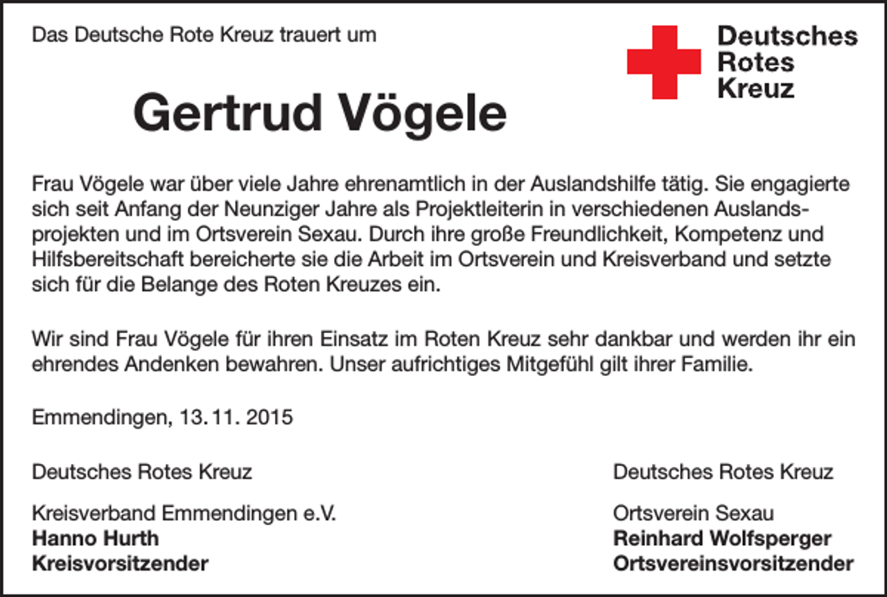 <p>Das Deutsche Rote Kreuz trauert um</p><p>Gertrud Vögele</p><p>Deutsches<br />Rotes<br />Kreuz<br />Kreisverband Emmendingen e.V.</p><p>Frau Vögele war über viele Jahre ehrenamtlich in der Auslandshilfe tätig. Sie engagierte<br />sich seit Anfang der Neunziger Jahre als Projektleiterin in verschiedenen Auslands­<br />projekten und im Ortsverein Sexau. Durch ihre große Freundlichkeit, Kompetenz und<br />Hilfsbereitschaft bereicherte sie die Arbeit im Ortsverein und Kreisverband und setzte<br />sich für die Belange des Roten Kreuzes ein.<br />Wir sind Frau Vögele für ihren Einsatz im Roten Kreuz sehr dankbar und werden ihr ein<br />ehrendes Andenken bewahren. Unser aufrichtiges Mitgefühl gilt ihrer Familie.<br />Emmendingen, 13. 11. 2015<br />Deutsches Rotes Kreuz</p><p>Deutsches Rotes Kreuz</p><p>Kreisverband Emmendingen e.V.<br />Ortsverein Sexau<br />Hanno Hurth<br />Reinhard Wolfsperger<br />Kreisvorsitzender Ortsvereinsvorsitzender</p>