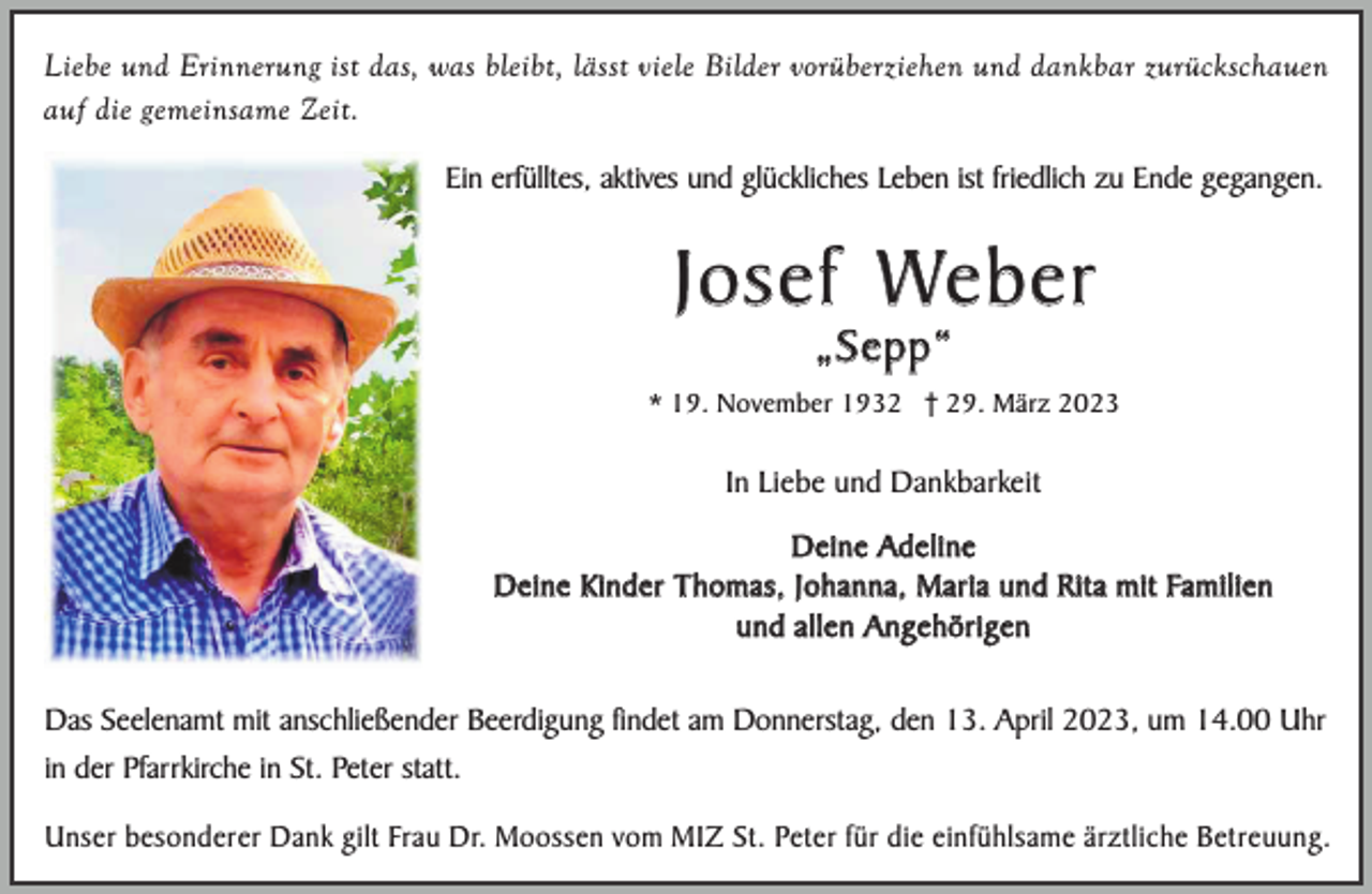 <p>Liebe und Erinnerung ist das, was bleibt, lässt viele Bilder vorüberziehen und dankbar zurückschauen<br />auf die gemeinsame Zeit.<br />Ein erfülltes, aktives und glückliches Leben ist friedlich zu Ende gegangen.</p><p>J o s e f We b e r<br />„Sepp“</p><p>* 19. November 1932 † 29. März 2023</p><p>In Liebe und Dankbarkeit<br />D e i n e Ad e l i n e<br />D e i n e K i n d e r T h o m a s , J o h a n n a , M a r i a u n d R i t a m i t Fa m i l i e n<br />und allen Angehörigen<br />Das Seelenamt mit anschließender Beerdigung findet am Donnerstag, den 13. April 2023, um 14.00 Uhr<br />in der Pfarrkirche in St. Peter statt.<br />Unser besonderer Dank gilt Frau Dr. Moossen vom MIZ St. Peter für die einfühlsame ärztliche Betreuung.</p>