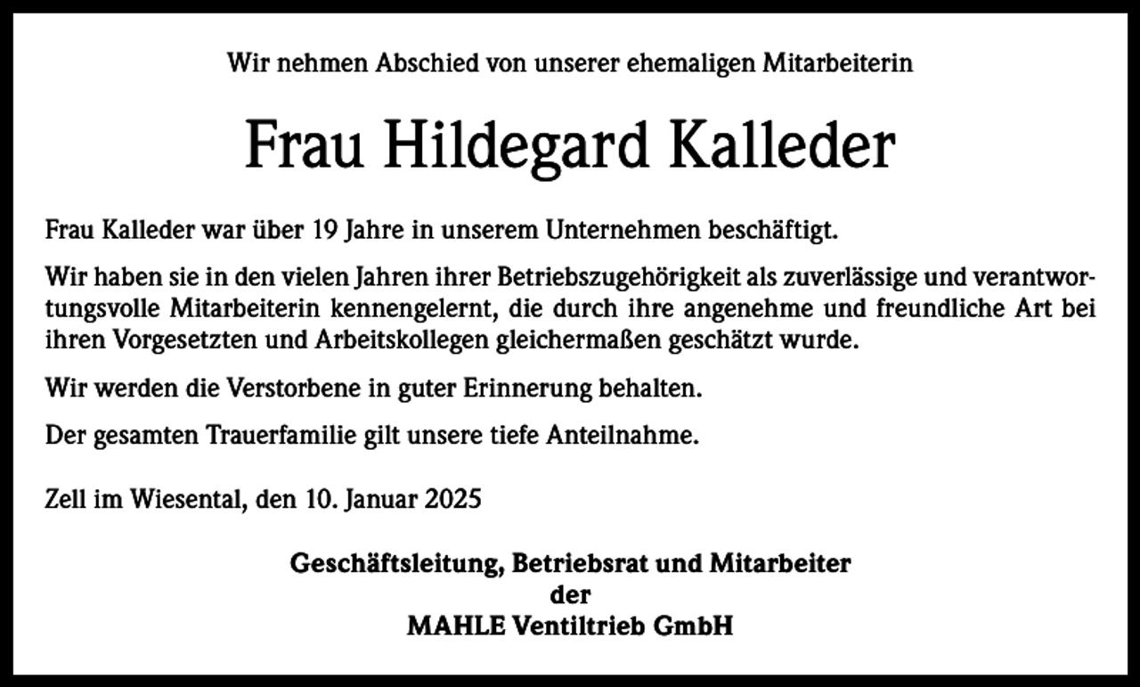 <p>Wir nehmen Abschied von unserer ehemaligen Mitarbeiterin</p><p>Frau Hildegard Kalleder<br />Frau Kalleder war über 19 Jahre in unserem Unternehmen beschäftigt.<br />Wir haben sie in den vielen Jahren ihrer Betriebszugehörigkeit als zuverlässige und verantwortungsvolle Mitarbeiterin kennengelernt, die durch ihre angenehme und freundliche Art bei<br />ihren Vorgesetzten und Arbeitskollegen gleichermaßen geschätzt wurde.<br />Wir werden die Verstorbene in guter Erinnerung behalten.<br />Der gesamten Trauerfamilie gilt unsere tiefe Anteilnahme.<br />Zell im Wiesental, den 10. Januar 2025<br />Geschäftsleitung, Betriebsrat und Mitarbeiter<br />der<br />MAHLE Ventiltrieb GmbH</p>