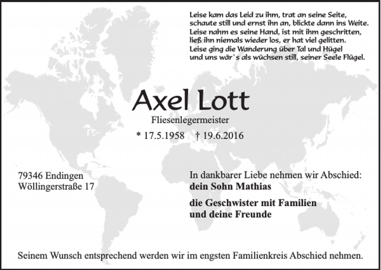 <p>Leise kam das Leid zu ihm, trat an seine Seite,<br />schaute still und ernst ihn an, blickte dann ins Weite.<br />Leise nahm es seine Hand, ist mit ihm geschritten,<br />ließ ihn niemals wieder los, er hat viel gelitten.<br />Leise ging die Wanderung über Tal und Hügel<br />und uns wär`s als wüchsen still, seiner Seele Flügel.</p><p>Axel Lott<br />Fliesenlegermeister</p><p>* 17.5.1958</p><p>79346 Endingen<br />Wöllingerstraße 17</p><p>† 19.6.2016</p><p>In dankbarer Liebe nehmen wir Abschied:<br />dein Sohn Mathias<br />die Geschwister mit Familien<br />und deine Freunde</p><p>Seinem Wunsch entsprechend werden wir im engsten Familienkreis Abschied nehmen.</p>