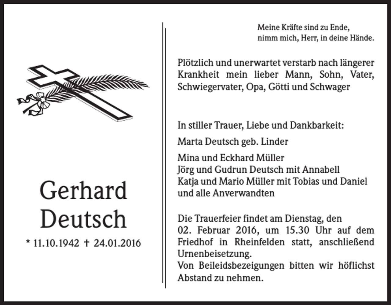 <p>Meine Kräfte sind zu Ende,<br />nimm mich, Herr, in deine Hände.</p><p>Plötzlich und unerwartet verstarb nach längerer<br />Krankheit mein lieber Mann, Sohn, Vater,<br />Schwiegervater, Opa, Götti und Schwager</p><p>In stiller Trauer, Liebe und Dankbarkeit:<br />Marta Deutsch geb. Linder</p><p>Gerhard<br />Deutsch<br />* 11.10.1942 † 24.01.2016</p><p>Mina und Eckhard Müller<br />Jörg und Gudrun Deutsch mit Annabell<br />Katja und Mario Müller mit Tobias und Daniel<br />und alle Anverwandten<br />Die Trauerfeier findet am Dienstag, den<br />02. Februar 2016, um 15.30 Uhr auf dem<br />Friedhof in Rheinfelden statt, anschließend<br />Urnenbeisetzung.<br />Von Beileidsbezeigungen bitten wir höflichst<br />Abstand zu nehmen.</p>