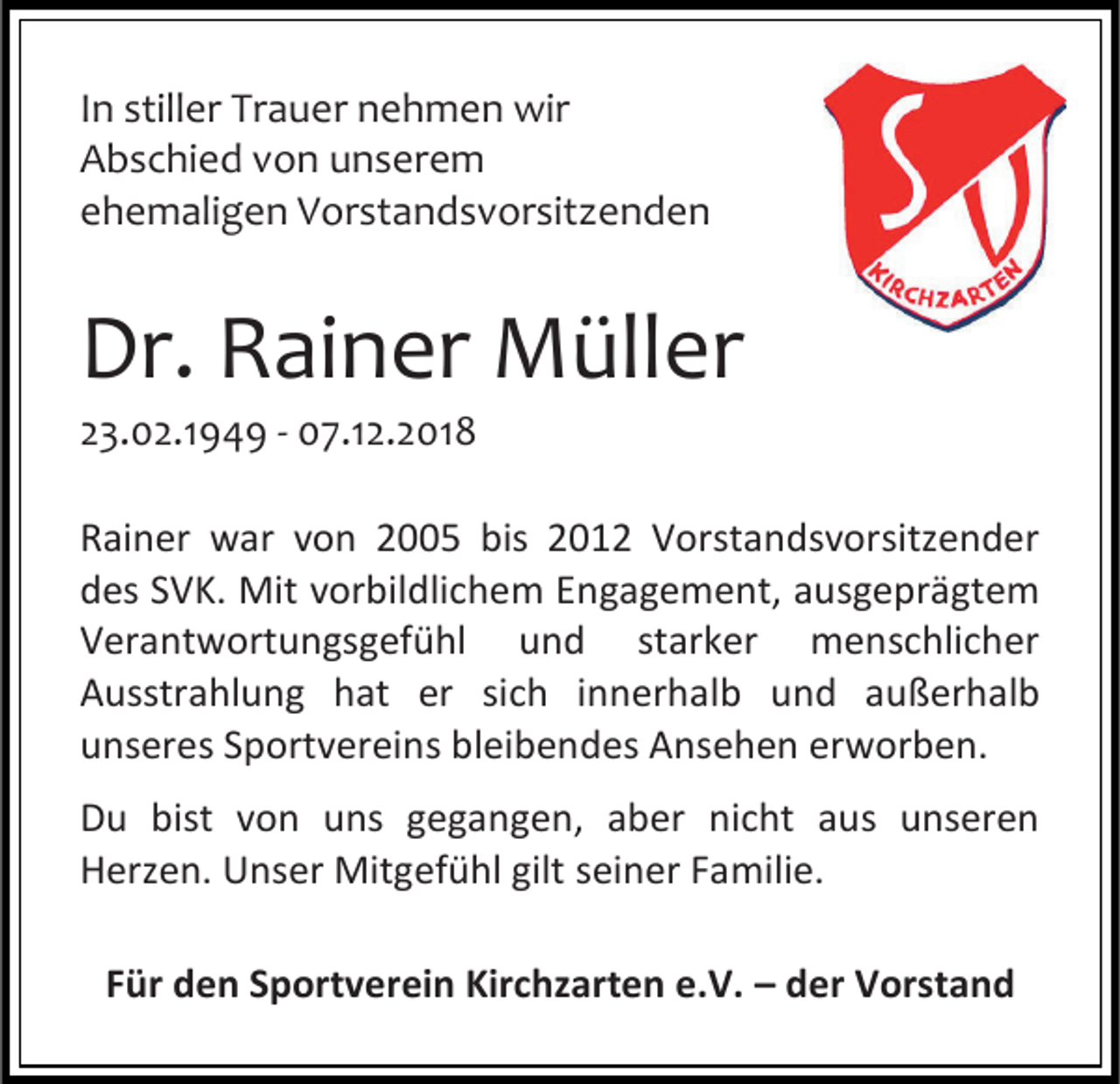 <p>In stiller Trauer nehmen wir<br />Abschied von unserem<br />ehemaligen Vorstandsvorsit enden</p><p>Dr. Rainer Müller<br />23.02.1949 - 07.12.2018<br />Rainer war von 2005 bis 2012 Vorstandsvorsitzender<br />des SVK. Mit vorbildlichem Engagement, ausgeprägtem<br />Verantwortungsgefühl und starker menschlicher<br />Ausstrahlung hat er sich innerhalb und außerhalb<br />unseres Sportvereins bleibendes Ansehen erworben.<br />Du bist von uns gegangen, aber nicht aus unseren<br />Herzen. Unser Mitgefühl gilt seiner Familie.<br />Für den Sportverein Kirchzarten e.V. – der Vorstand</p>