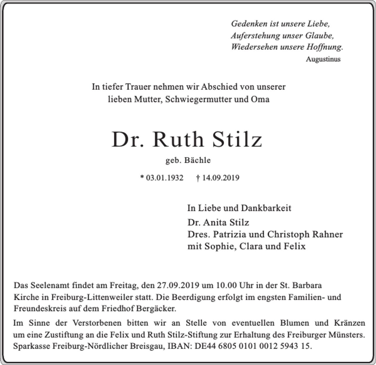 <p>Gedenken ist unsere Liebe,<br />Auferstehung unser Glaube,<br />Wiedersehen unsere Hoffnung.<br />Augustinus</p><p>In tiefer Trauer nehmen wir Abschied von unserer<br />lieben Mutter, Schwiegermutter und Oma</p><p>Dr. Ruth Stilz<br />geb. Bächle</p><p>* 03.01.1932</p><p>† 14.09.2019</p><p>In Liebe und Dankbarkeit<br />Dr. Anita Stilz<br />Dres. Patrizia und Christoph Rahner<br />mit Sophie, Clara und Felix</p><p>Das Seelenamt findet am Freitag, den 27.09.2019 um 10.00 Uhr in der St. Barbara<br />Kirche in Freiburg-Littenweiler statt. Die Beerdigung erfolgt im engsten Familien- und<br />Freundeskreis auf dem Friedhof Bergäcker.<br />Im Sinne der Verstorbenen bitten wir an Stelle von eventuellen Blumen und Kränzen<br />um eine Zustiftung an die Felix und Ruth Stilz-Stiftung zur Erhaltung des Freiburger Münsters.<br />Sparkasse Freiburg-Nördlicher Breisgau, IBAN: DE44 6805 0101 0012 5943 15.</p>