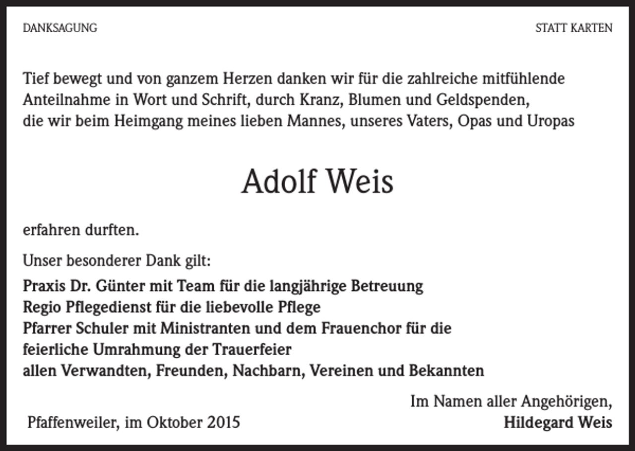 <p>DANKSAGUNG</p><p>STATT KARTEN</p><p>Tief bewegt und von ganzem Herzen danken wir für die zahlreiche mitfühlende<br />Anteilnahme in Wort und Schrift, durch Kranz, Blumen und Geldspenden,<br />die wir beim Heimgang meines lieben Mannes, unseres Vaters, Opas und Uropas</p><p>Adolf Weis<br />erfahren durften.<br />Unser besonderer Dank gilt:<br />Praxis Dr. Günter mit Team für die langjährige Betreuung<br />Regio Pflegedienst für die liebevolle Pflege<br />Pfarrer Schuler mit Ministranten und dem Frauenchor für die<br />feierliche Umrahmung der Trauerfeier<br />allen Verwandten, Freunden, Nachbarn, Vereinen und Bekannten<br />Pfaffenweiler, im Oktober 2015</p><p>Im Namen aller Angehörigen,<br />Hildegard Weis</p>
