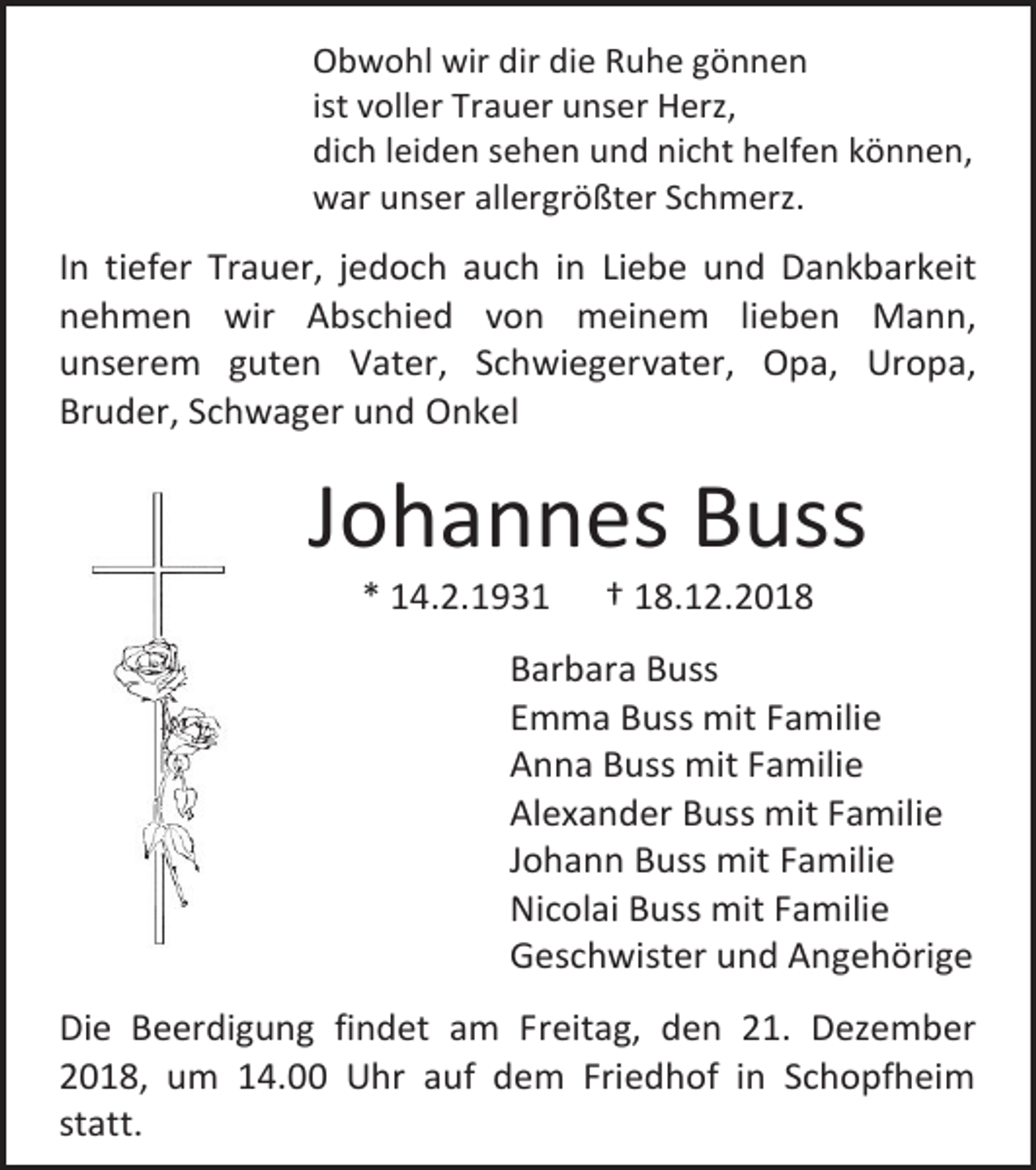 <p>Obwohl wir dir die Ruhe gönnen<br />ist voller Trauer unser Herz,<br />dich leiden sehen und nicht helfen können,<br />war unser allergrößter Schmerz.</p><p>In tiefer Trauer, jedoch auch in Liebe und Dankbarkeit<br />nehmen wir Abschied von meinem lieben Mann,<br />unserem guten Vater, Schwiegervater, Opa, Uropa,<br />Bruder, Schwager und Onkel</p><p>Johannes Buss<br />* 14.2.1931</p><p>† 18.12.2018</p><p>Barbara Buss<br />Emma Buss mit Familie<br />Anna Buss mit Familie<br />Alexander Buss mit Familie<br />Johann Buss mit Familie<br />Nicolai Buss mit Familie<br />Geschwister und Angehörige<br />Die Beerdigung findet am Freitag, den 21. Dezember<br />2018, um 14.00 Uhr auf dem Friedhof in Schopfheim<br />statt.</p>