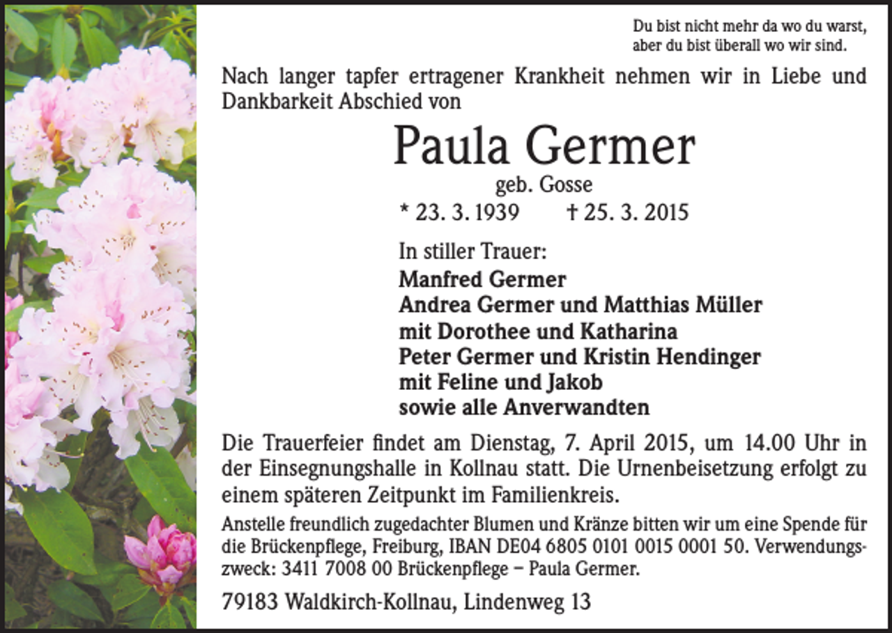 <p>Du bist nicht mehr da wo du warst,<br />aber du bist überall wo wir sind.</p><p>Nach langer tapfer ertragener Krankheit nehmen wir in Liebe und<br />Dankbarkeit Abschied von</p><p>Paulageb.Germer<br />Gosse<br />* 23. 3. 1939 † 25. 3. 2015</p><p>In stiller Trauer:<br />Manfred Germer<br />Andrea Germer und Matthias Müller<br />mit Dorothee und Katharina<br />Peter Germer und Kristin Hendinger<br />mit Feline und Jakob<br />sowie alle Anverwandten<br />Die Trauerfeier findet am Dienstag, 7. April 2015, um 14.00 Uhr in<br />der Einsegnungshalle in Kollnau statt. Die Urnenbeisetzung erfolgt zu<br />einem späteren Zeitpunkt im Familienkreis.<br />Anstelle freundlich zugedachter Blumen und Kränze bitten wir um eine ­Spende für<br />die Brückenpflege, Freiburg, IBAN DE04 6805 0101 0015 0001 50. Verwendungszweck: 3411 7008 00 Brückenpflege – Paula Germer.</p><p>79183 Waldkirch-Kollnau, Lindenweg 13</p>