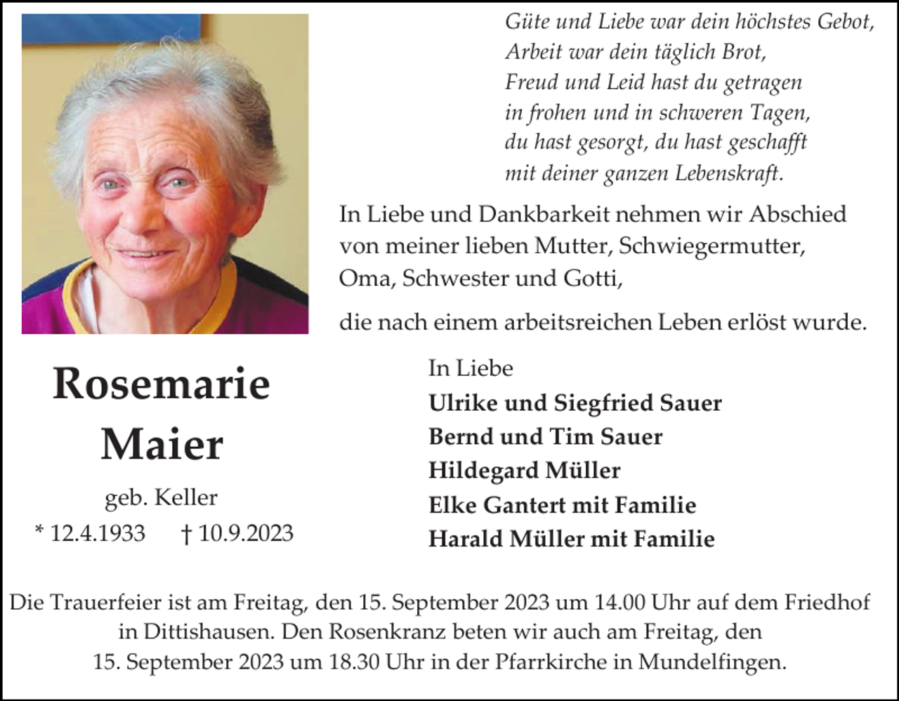 <p>Güte und Liebe war dein höchstes Gebot,<br />Arbeit war dein täglich Brot,<br />Freud und Leid hast du getragen<br />in frohen und in schweren Tagen,<br />du hast gesorgt, du hast geschafft<br />mit deiner ganzen Lebenskraft.</p><p>In Liebe und Dankbarkeit nehmen wir Abschied<br />von meiner lieben Mutter, Schwiegermutter,<br />Oma, Schwester und Gotti,<br />die nach einem arbeitsreichen Leben erlöst wurde.</p><p>Rosemarie<br />Maier<br />geb. Keller<br />* 12.4.1933</p><p>† 10.9.2023</p><p>In Liebe<br />Ulrike und Siegfried Sauer<br />Bernd und Tim Sauer<br />Hildegard Müller<br />Elke Gantert mit Familie<br />Harald Müller mit Familie</p><p>Die Trauerfeier ist am Freitag, den 15. September 2023 um 14.00 Uhr auf dem Friedhof<br />in Dittishausen. Den Rosenkranz beten wir auch am Freitag, den<br />15. September 2023 um 18.30 Uhr in der Pfarrkirche in Mundelfingen.</p>