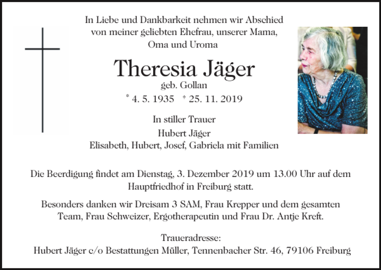 <p>In Liebe und Dankbarkeit nehmen wir Abschied<br />von meiner geliebten Ehefrau, unserer Mama,<br />Oma und Uroma</p><p>Theresia Jäger<br />geb. Gollan<br />* 4. 5. 1935 † 25. 11. 2019</p><p>In stiller Trauer<br />Hubert Jäger<br />Elisabeth, Hubert, Josef, Gabriela mit Familien<br />Die Beerdigung findet am Dienstag, 3. Dezember 2019 um 13.00 Uhr auf dem<br />Hauptfriedhof in Freiburg statt.<br />Besonders danken wir Dreisam 3 SAM, Frau Krepper und dem gesamten<br />Team, Frau Schweizer, Ergotherapeutin und Frau Dr. Antje Kreft.<br />Traueradresse:<br />Hubert Jäger c/o Bestattungen Müller, Tennenbacher Str. 46, 79106 Freiburg</p>