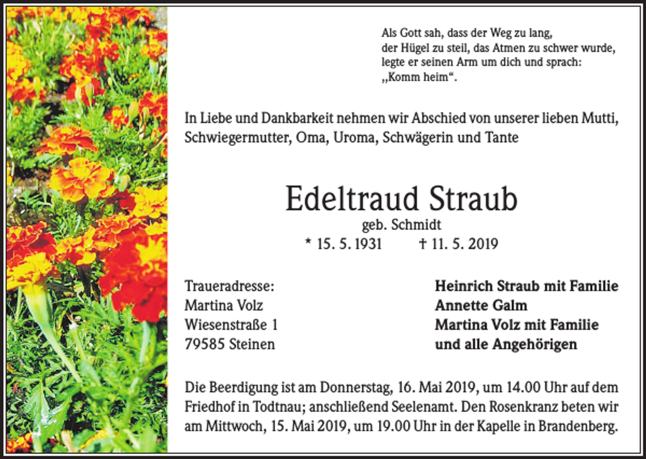 <p>Als Gott sah, dass der Weg zu lang,<br />der Hügel zu steil, das Atmen zu schwer wurde,<br />legte er seinen Arm um dich und sprach:<br />,,Komm heim“.</p><p>In Liebe und Dankbarkeit nehmen wir Abschied von unserer lieben Mutti,<br />Schwiegermutter, Oma, Uroma, Schwägerin und Tante</p><p>Edeltraud Straub<br />geb. Schmidt<br />* 15. 5. 1931<br />† 11. 5. 2019</p><p>Traueradresse:<br />Martina Volz<br />Wiesenstraße 1<br />79585 Steinen</p><p>Heinrich Straub mit Familie<br />Annette Galm<br />Martina Volz mit Familie<br />und alle Angehörigen</p><p>Die Beerdigung ist am Donnerstag, 16. Mai 2019, um 14.00 Uhr auf dem<br />Friedhof in Todtnau; anschließend Seelenamt. Den Rosenkranz beten wir<br />am Mittwoch, 15. Mai 2019, um 19.00 Uhr in der Kapelle in Brandenberg.</p>