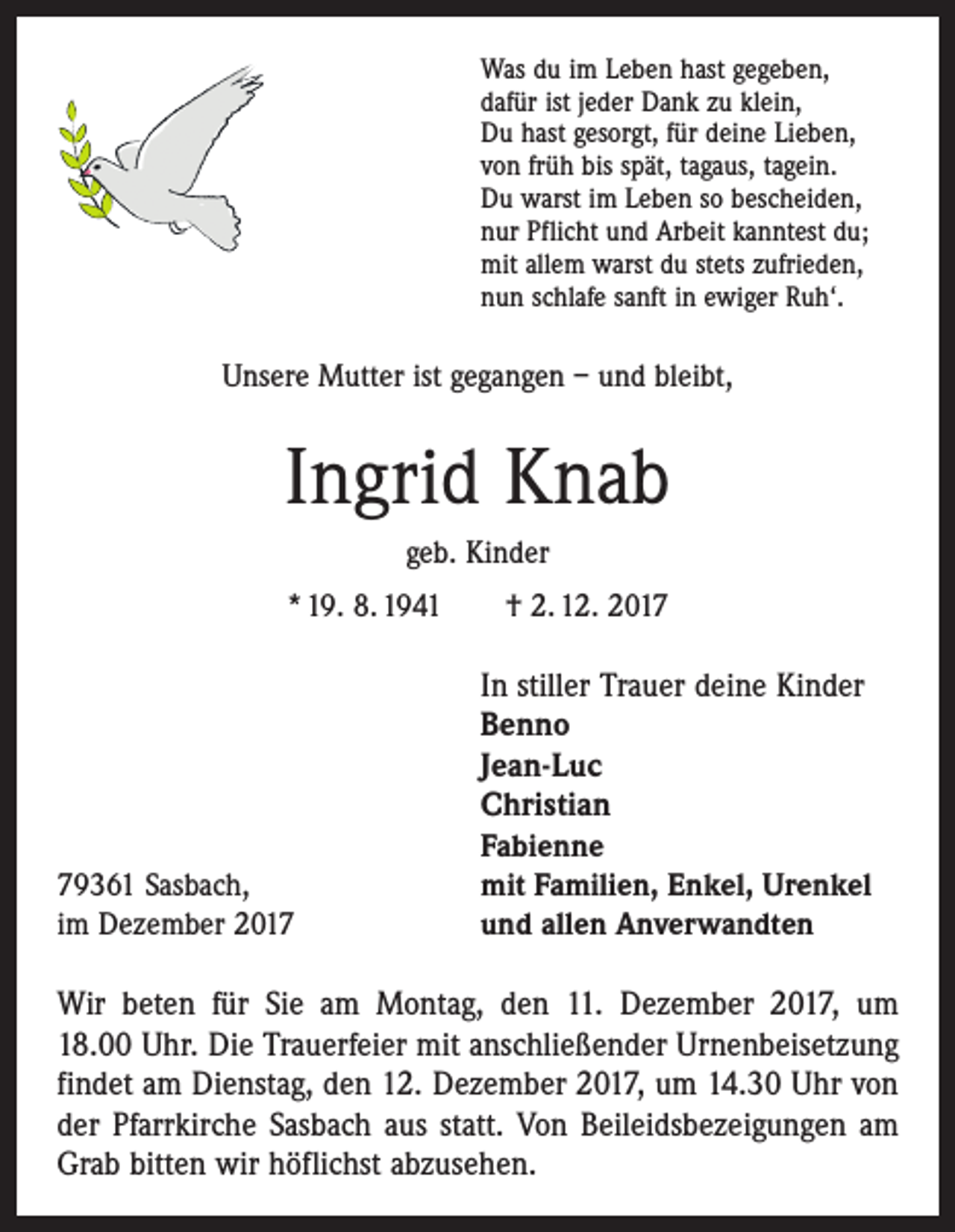 <p>Was du im Leben hast gegeben,<br />dafür ist jeder Dank zu klein,<br />Du hast gesorgt, für deine Lieben,<br />von früh bis spät, tagaus, tagein.<br />Du warst im Leben so bescheiden,<br />nur Pflicht und Arbeit kanntest du;<br />mit allem warst du stets zufrieden,<br />nun schlafe sanft in ewiger Ruh‘.</p><p>Unsere Mutter ist gegangen – und bleibt,</p><p>Ingrid Knab<br />geb. Kinder<br />* 19. 8. 1941 † 2. 12. 2019361 Sasbach,<br />im Dezember 2017</p><p>In stiller Trauer deine Kinder<br />Benno<br />Jean-Luc<br />Christian<br />Fabienne<br />mit Familien, Enkel, Urenkel<br />und allen Anverwandten</p><p>Wir beten für Sie am Montag, den 11. Dezember 2017, um<br />18.00 Uhr. Die Trauerfeier mit anschließender Urnen­beisetzung<br />findet am Dienstag, den 12. Dezember 2017, um 14.30 Uhr von<br />der Pfarrkirche Sasbach aus statt. Von Beileidsbezeigungen am<br />Grab bitten wir höflichst abzusehen.</p>
