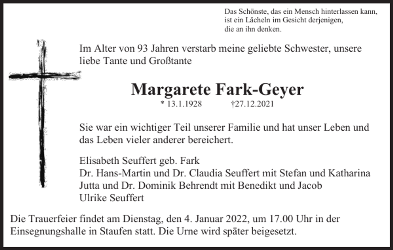 <p>Das Schönste, das ein Mensch hinterlassen kann,<br />ist ein Lächeln im Gesicht derjenigen,<br />die an ihn denken.</p><p>Im Alter von 93 Jahren verstarb meine geliebte Schwester, unsere<br />liebe Tante und Großtante</p><p>Margarete Fark-Geyer<br />* 13.1.1928</p><p>†27.12.2021</p><p>Sie war ein wichtiger Teil unserer Familie und hat unser Leben und<br />das Leben vieler anderer bereichert.<br />Elisabeth Seuffert geb. Fark<br />Dr. Hans-Martin und Dr. Claudia Seuffert mit Stefan und Katharina<br />Jutta und Dr. Dominik Behrendt mit Benedikt und Jacob<br />Ulrike Seuffert<br />Die Trauerfeier findet am Dienstag, den 4. Januar 2022, um 17.00 Uhr in der<br />Einsegnungshalle in Staufen statt. Die Urne wird später beigesetzt.</p>