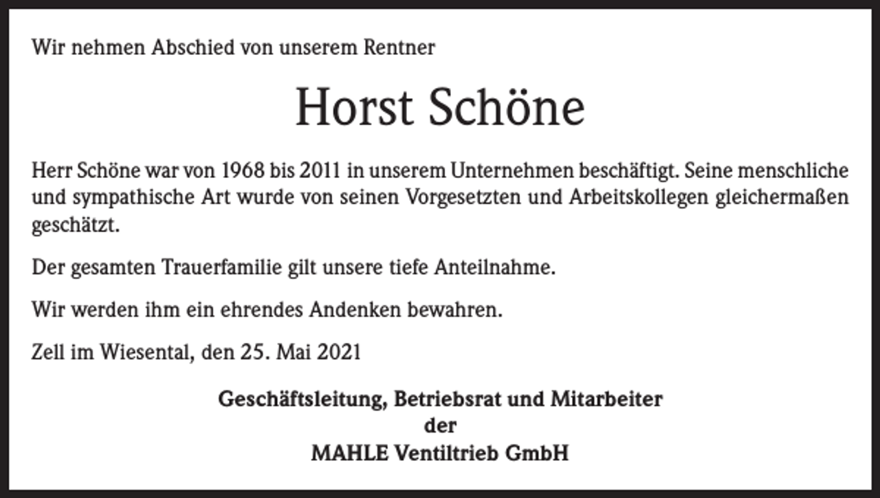 <p>Wir nehmen Abschied von unserem Rentner</p><p>Horst Schöne<br />Herr Schöne war von 1968 bis 2011 in unserem Unternehmen beschäftigt. Seine menschliche<br />und sympathische Art wurde von seinen Vorgesetzten und Arbeitskollegen gleichermaßen<br />geschätzt.<br />Der gesamten Trauerfamilie gilt unsere tiefe Anteilnahme.<br />Wir werden ihm ein ehrendes Andenken bewahren.<br />Zell im Wiesental, den 25. Mai 2021<br />Geschäftsleitung, Betriebsrat und Mitarbeiter<br />der<br />MAHLE Ventiltrieb GmbH</p>