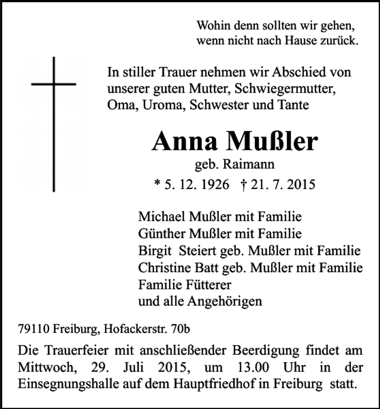 <p>Wohin denn sollten wir gehen,<br />wenn nicht nach Hause zurück.</p><p>In stiller Trauer nehmen wir Abschied von<br />unserer guten Mutter, Schwiegermutter,<br />Oma, Uroma, Schwester und Tante</p><p>Anna Mußler<br />geb. Raimann<br />* 5. 12. 1926 † 21. 7. 2015</p><p>Michael Mußler mit Familie<br />Günther Mußler mit Familie<br />Birgit Steiert geb. Mußler mit Familie<br />Christine Batt geb. Mußler mit Familie<br />Familie Fütterer<br />und alle Angehörigen<br />79110 Freiburg, Hofackerstr. 70b</p><p>Die Trauerfeier mit anschließender Beerdigung findet am<br />Mittwoch, 29. Juli 2015, um 13.00 Uhr in der<br />Einsegnungshalle auf dem Hauptfriedhof in Freiburg statt.</p>