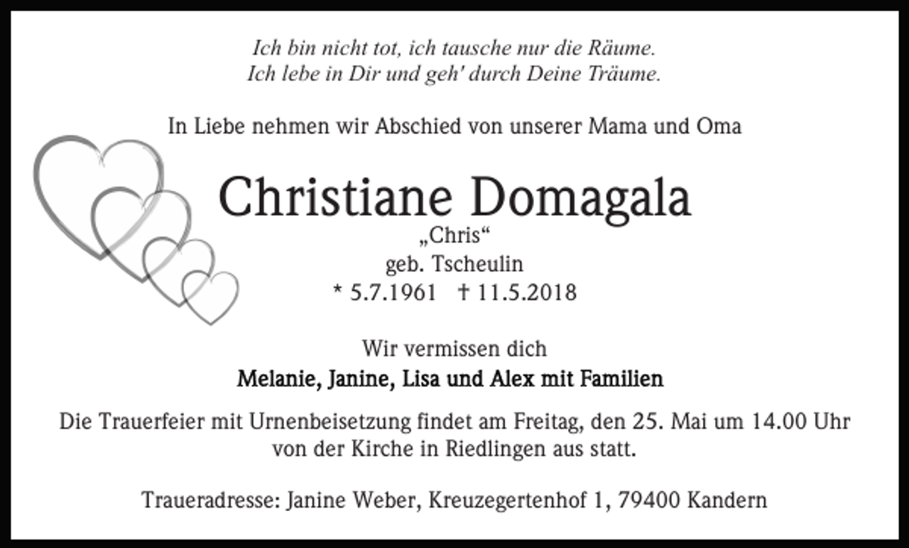 <p>IIch<br />c h bin<br />bi n nicht<br />ni c ht ttot,<br />ot, iich<br />c h ttausche<br />a us ch e nnur<br />ur di<br />die<br />e Räume.<br />R ä u m e.<br />IIch<br />c h llebe<br />e b e iinn Dir<br />Dir und<br />u n d geh'<br />g e h' durch<br />dur c h Deine<br />D ei n e Träume.<br />Tr ä u m e.<br />IInn Liebe<br />Li e b e nehmen<br />n e h m e n wir<br />wir Abschied<br />A bs c hi e d von<br />v o n unserer<br />u ns er er Mama<br />M a m a und<br />u n d Oma<br />O ma</p><p>CChristiane<br />hristi a n e Domagala<br />D o m a g al a<br />„„Chris“<br />C hris “<br />ggeb.<br />e b. Tscheulin<br />Ts c h e uli n<br />*<br />* 5.7.1961<br />5. 7. 1 9 6 1 †<br />† 11.5.2018<br />. 5. 2 0 1 8<br />Wir<br />Wir v vermissen<br />er miss e n didich<br />ch<br />Die<br />Di<br />e Tr<br />Trauerfeier<br />a u erf ei er mit<br />mit Ur<br />Urnenbeisetzung<br />n e n b eis et z u n g fifindet<br />n d et aam<br />m FFreitag,<br />r eit a g, den<br />d e n 25.<br />2 5. Mai<br />M ai um<br />u m 14.00<br />14. Uhr<br />U hr<br />vvon<br />o n der<br />d er Kirche<br />Kir c h e iinn Riedlingen<br />Ri e dli n g e n aaus<br />us ststatt.<br />att.<br />Traueradresse:<br />Tr<br />a u er a dr ess e: JJanine<br />a ni n e Weber,<br />W e b er, Kreuzegertenhof<br />Kr e u z e g ert e n h of 1,<br />1 , 79400<br />7 9 4 Kandern<br />K a n d er n</p>