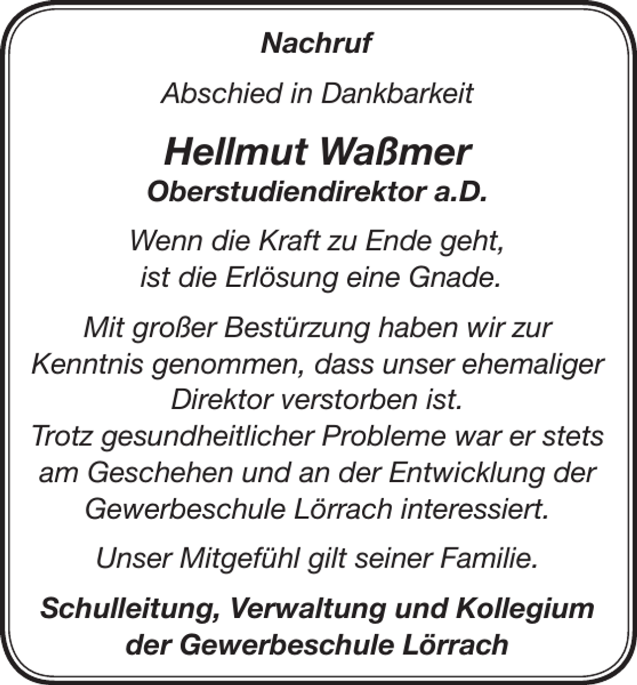 <p>Nachruf<br />Abschied in Dankbarkeit</p><p>Hellmut Waßmer</p><p>Oberstudiendirektor a.D.<br />Wenn die Kraft zu Ende geht,<br />ist die Erlösung eine Gnade.<br />Mit großer Bestürzung haben wir zur<br />Kenntnis genommen, dass unser ehemaliger<br />Direktor verstorben ist.<br />Trotz gesundheitlicher Probleme war er stets<br />am Geschehen und an der Entwicklung der<br />Gewerbeschule Lörrach interessiert.<br />Unser Mitgefühl gilt seiner Familie.<br />Schulleitung, Verwaltung und Kollegium<br />der Gewerbeschule Lörrach</p>