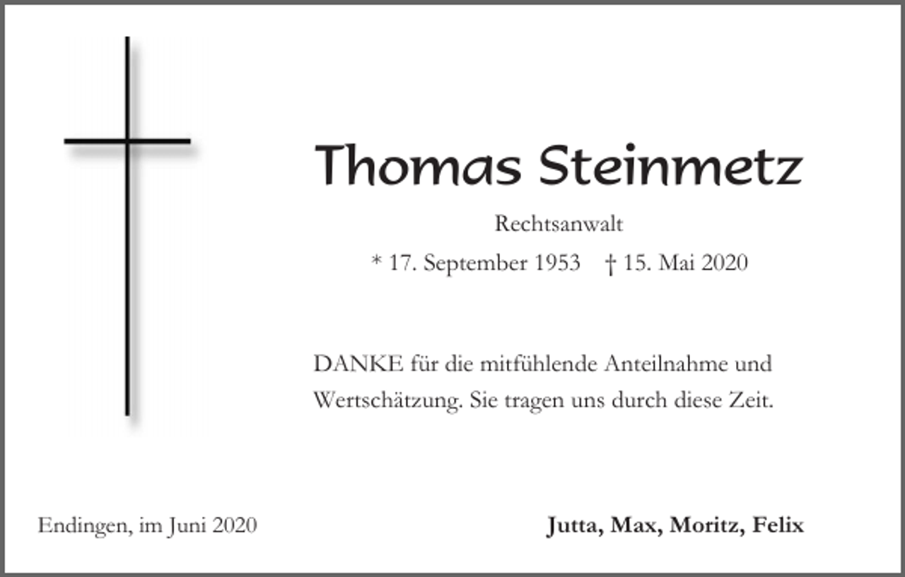 <p>Thomas Steinmetz<br />Rechtsanwalt<br />* 17. September 1953</p><p>† 15. Mai 2020</p><p>DANKE für die mitfühlende Anteilnahme und<br />Wertschätzung. Sie tragen uns durch diese Zeit.</p><p>Endingen, im Juni 2020</p><p>Jutta, Max, Moritz, Felix</p>