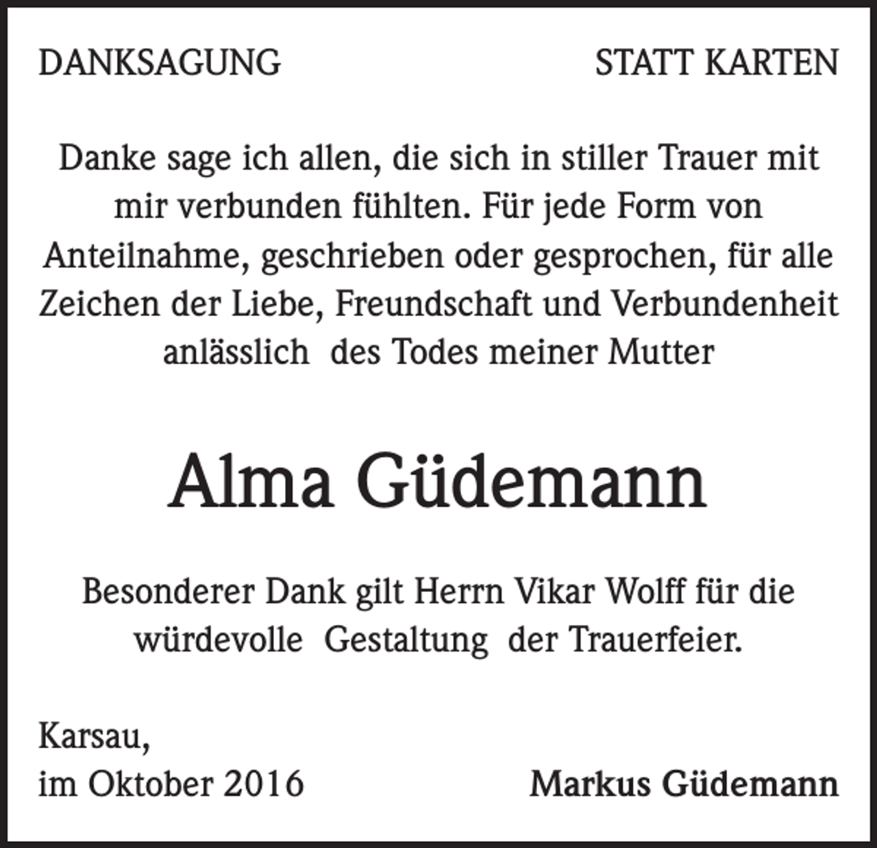 <p>DANKSAGUNG</p><p>STATT KARTEN</p><p>Danke sage ich allen, die sich in stiller Trauer mit<br />mir verbunden fühlten. Für jede Form von<br />Anteilnahme, geschrieben oder gesprochen, für alle<br />Zeichen der Liebe, Freundschaft und Verbundenheit<br />anlässlich des Todes meiner Mutter</p><p>Alma Güdemann<br />Besonderer Dank gilt Herrn Vikar Wolff für die<br />würdevolle Gestaltung der Trauerfeier.<br />Karsau,<br />im Oktober 2016</p><p>Markus Güdemann</p>