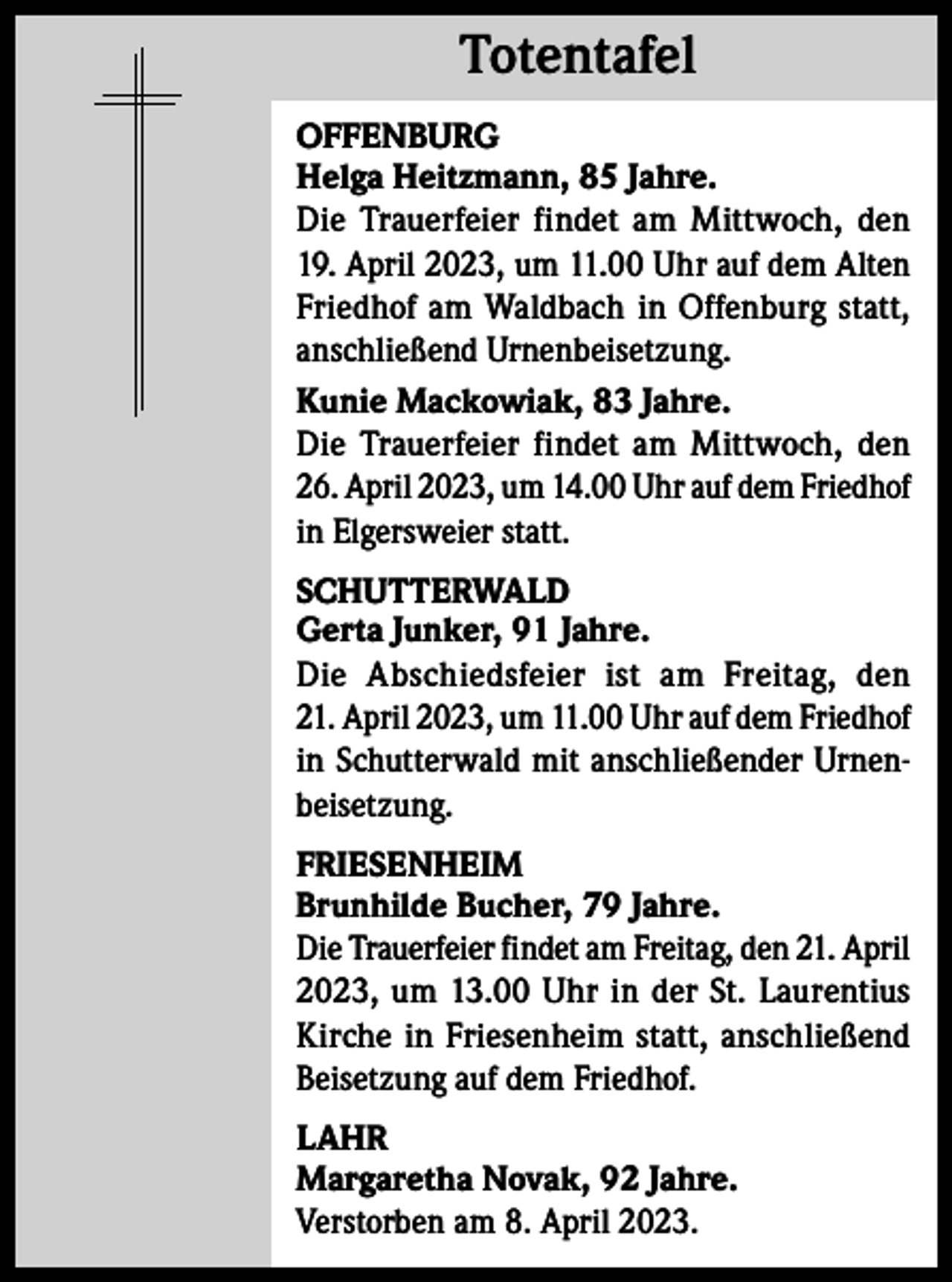 <p>Totentafel<br />Totentafel<br />OFFENBURG<br />Helga Heitzmann, 85 Jahre.<br />Die Trauerfeier findet am Mittwoch, den<br />19. April 2023, um 11.00 Uhr auf dem Alten<br />Friedhof am Waldbach in Offenburg statt,<br />anschließend Urnenbeisetzung.<br />Kunie Mackowiak, 83 Jahre.<br />Die Trauerfeier findet am Mittwoch, den<br />26. April 2023, um 14.00 Uhr auf dem Friedhof<br />in Elgersweier statt.<br />SCHUTTERWALD<br />Gerta Junker, 91 Jahre.<br />Die Abschiedsfeier ist am Freitag, den<br />21. April 2023, um 11.00 Uhr auf dem Friedhof<br />in Schutterwald mit anschließender Urnenbeisetzung.<br />FRIESENHEIM<br />Brunhilde Bucher, 79 Jahre.<br />Die Trauerfeier findet am Freitag, den 21. April<br />2023, um 13.00 Uhr in der St. Laurentius<br />Kirche in Friesenheim statt, anschließend<br />Beisetzung auf dem Friedhof.<br />LAHR<br />Margaretha Novak, 92 Jahre.<br />Verstorben am 8. April 2023.</p>