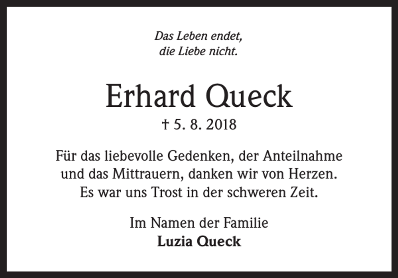<p>Das Leben endet,<br />die Liebe nicht.</p><p>Erhard Queck<br />† 5. 8. 2018</p><p>Für das liebevolle Gedenken, der Anteilnahme<br />und das Mittrauern, danken wir von Herzen.<br />Es war uns Trost in der schweren Zeit.<br />Im Namen der Familie<br />Luzia Queck</p>