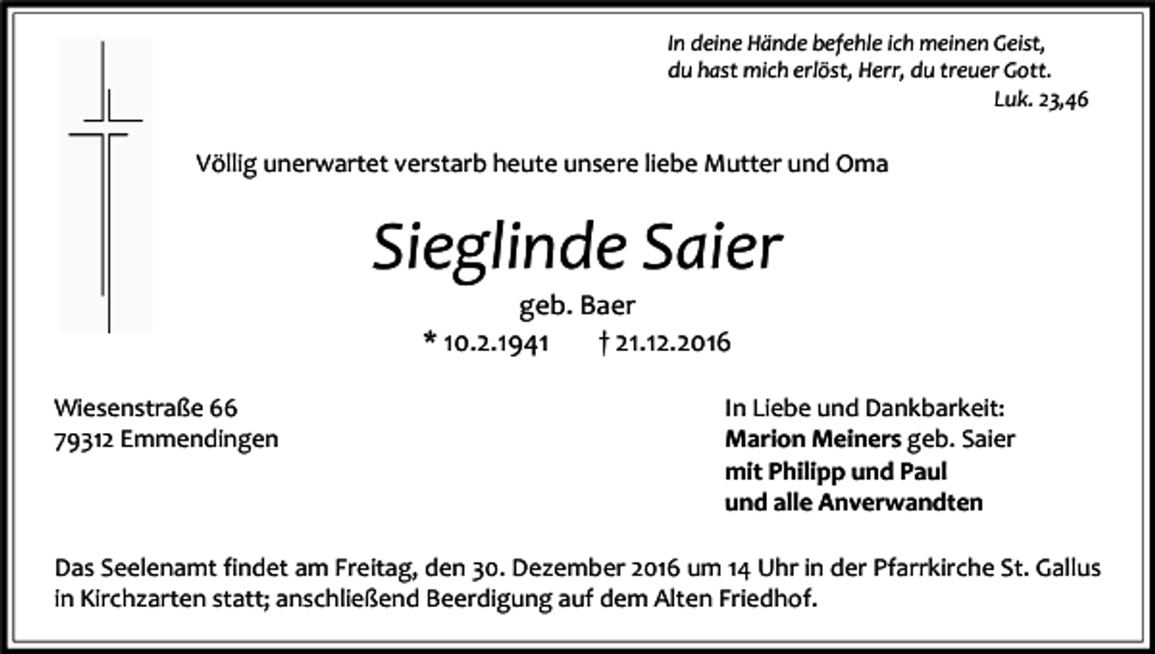 <p>In deine Hände befehle ich meinen Geist,<br />du hast mich erlöst, Herr, du treuer Gott.<br />Luk. 23,46</p><p>Völlig unerwartet verstarb heute unsere liebe Mutter und Oma</p><p>Sieglinde Saier<br />geb. Baer<br />* 10.2.1941<br />† 21.12.2016<br />Wiesenstraße 66<br />79312 Emmendingen<br />79199 Kirchzarten<br />Dr. Gremmelsbacher-Straße 32</p><p>In Liebe und Dankbarkeit:<br />Marion Meiners geb. Saier<br />mit Philipp und Paul<br />und alle Anverwandten</p><p>Das Seelenamt findet am Freitag, den 30. Dezember 2016 um 14 Uhr in der Pfarrkirche St. Gallus<br />in Kirchzarten statt; anschließend Beerdigung auf dem Alten Friedhof.</p>