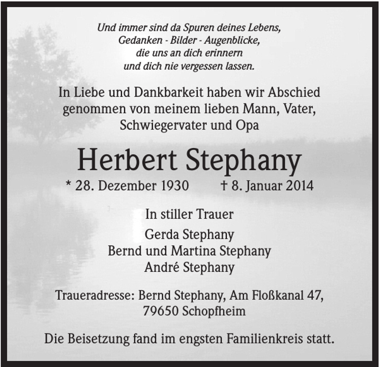 <p>Und immer sind da Spuren deines Lebens,<br />Gedanken - Bilder - Augenblicke,<br />die uns an dich erinnern<br />und dich nie vergessen lassen.</p><p>In Liebe und Dankbarkeit haben wir Abschied<br />genommen von meinem lieben Mann, Vater,<br />Schwiegervater und Opa</p><p>Herbert Stephany<br />* 28. Dezember 1930</p><p>† 8. Januar 2014</p><p>In stiller Trauer<br />Gerda Stephany<br />Bernd und Martina Stephany<br />André Stephany<br />Traueradresse: Bernd Stephany, Am Floßkanal 47,<br />79650 Schopfheim</p><p>Die Beisetzung fand im engsten Familienkreis statt.</p>
