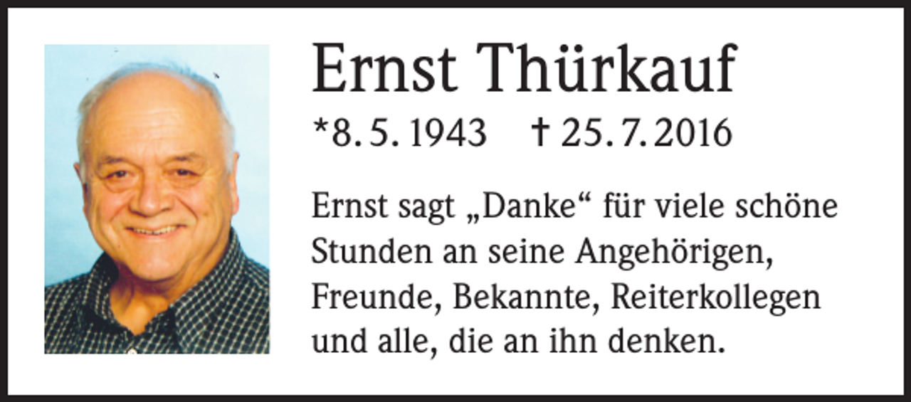 <p>Ernst Thürkauf<br />*8. 5. 1943 ✝ 25. 7. 2016<br />Ernst sagt „Danke“ für viele schöne<br />Stunden an seine Angehörigen,<br />Freunde, Bekannte, Reiterkollegen<br />und alle, die an ihn denken.</p>