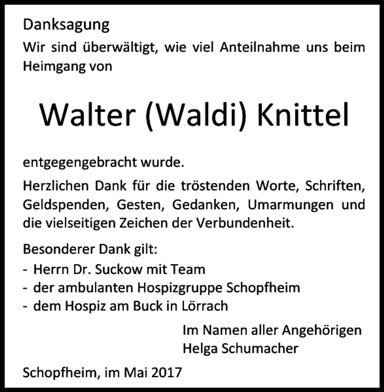<p>Danksagung<br />Wir sind überwältigt, wie viel Anteilnahme uns beim<br />Heimgang von</p><p>Walter (Waldi) Knittel<br />entgegengebracht wurde.<br />Herzlichen Dank für die tröstenden Worte, Schriften,<br />Geldspenden, Gesten, Gedanken, Umarmungen und<br />die vielseitigen Zeichen der Verbundenheit.<br />Besonderer Dank gilt:<br />- Herrn Dr. Suckow mit Team<br />- der ambulanten Hospizgruppe Schopfheim<br />- dem Hospiz am Buck in Lörrach<br />Im Namen aller Angehörigen<br />Helga Schumacher<br />Schopfheim, im Mai 2017</p>