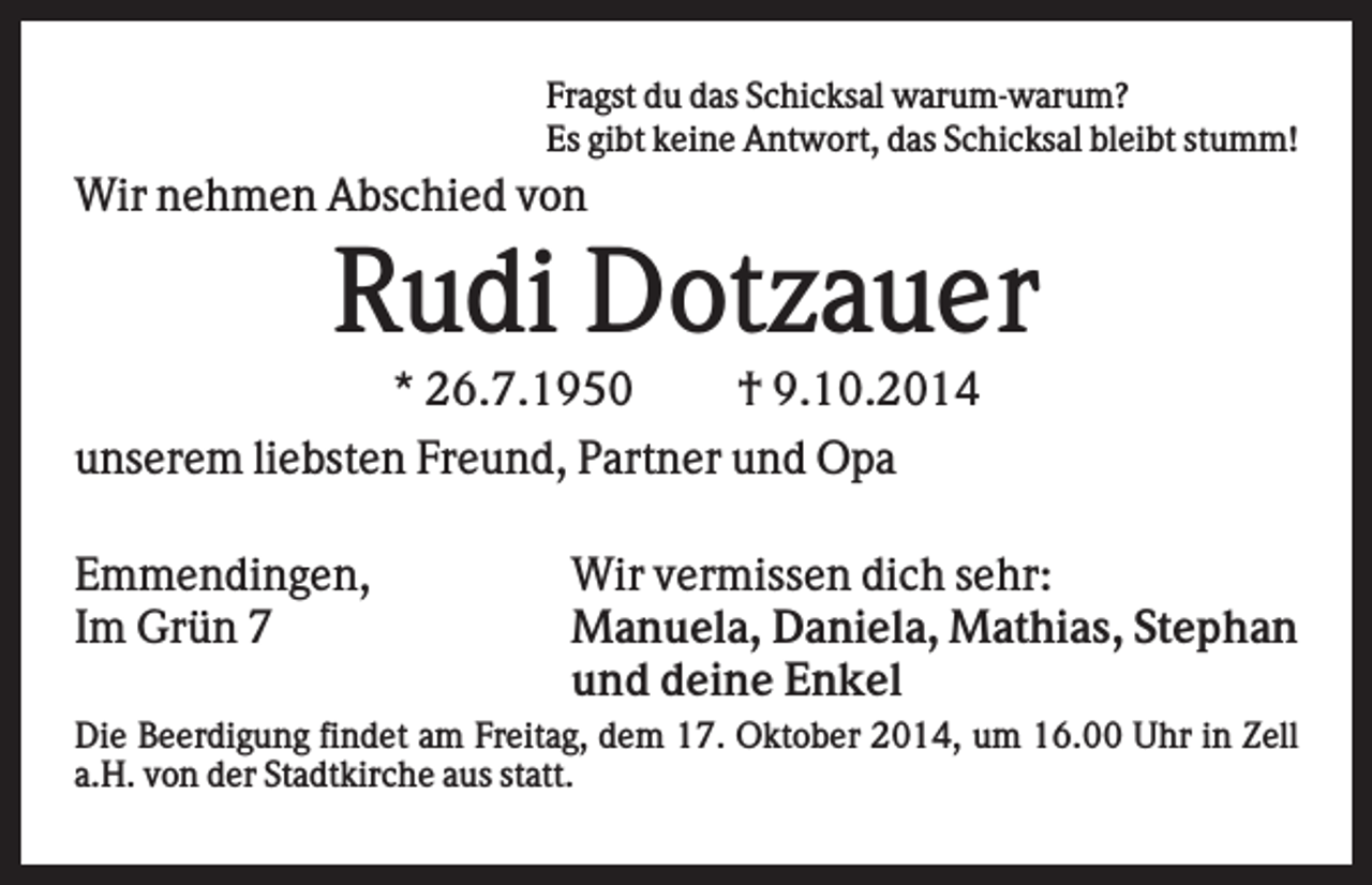 <p>Fragst du das Schicksal warum-warum?<br />Es gibt keine Antwort, das Schicksal bleibt stumm!</p><p>Wir nehmen Abschied von</p><p>Rudi Dotzauer<br />* 26.7.1950<br />† 9.10.2014<br />unserem liebsten Freund, Partner und Opa<br />Emmendingen,<br />Im Grün 7</p><p>Wir vermissen dich sehr:<br />Manuela, Daniela, Mathias, Stephan<br />und deine Enkel</p><p>Die Beerdigung findet am Freitag, dem 17. Oktober 2014, um 16.00 Uhr in Zell<br />a.H. von der Stadtkirche aus statt.</p>