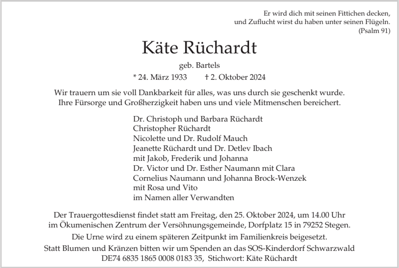 <p>Er wird dich mit seinen Fittichen decken,<br />und Zuflucht wirst du haben unter seinen Flügeln.<br />(Psalm 91)</p><p>Käte Rüchardt<br />geb. Bartels<br />* 24. März 1933<br />† 2. Oktober 2024<br />Wir trauern um sie voll Dankbarkeit für alles, was uns durch sie geschenkt wurde.<br />Ihre Fürsorge und Großherzigkeit haben uns und viele Mitmenschen bereichert.<br />Dr. Christoph und Barbara Rüchardt<br />Christopher Rüchardt<br />Nicolette und Dr. Rudolf Mauch<br />Jeanette Rüchardt und Dr. Detlev Ibach<br />mit Jakob, Frederik und Johanna<br />Dr. Victor und Dr. Esther Naumann mit Clara<br />Cornelius Naumann und Johanna Brock-Wenzek<br />mit Rosa und Vito<br />im Namen aller Verwandten<br />Der Trauergottesdienst findet statt am Freitag, den 25. Oktober 2024, um 14.00 Uhr<br />im Ökumenischen Zentrum der Versöhnungsgemeinde, Dorfplatz 15 in 79252 Stegen.<br />Die Urne wird zu einem späteren Zeitpunkt im Familienkreis beigesetzt.<br />Statt Blumen und Kränzen bitten wir um Spenden an das SOS-Kinderdorf Schwarzwald<br />DE74 6835 1865 0008 0185, Stichwort: Käte Rüchardt</p>
