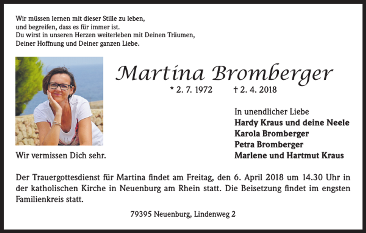 <p>Wir müssen lernen mit dieser Stille zu leben,<br />und begreifen, dass es für immer ist.<br />Du wirst in unseren Herzen weiterleben mit Deinen Träumen,<br />Deiner Hoffnung und Deiner ganzen Liebe.</p><p>Martina Bromberger<br />* 2. 7. 1972</p><p>Wir vermissen Dich sehr.</p><p>† 2. 4. 2018</p><p>In unendlicher Liebe<br />Hardy Kraus und deine Neele<br />Karola Bromberger<br />Petra Bromberger<br />Marlene und Hartmut Kraus</p><p>Der Trauergottesdienst für Martina findet am Freitag, den 6. April 2018 um 14.30 Uhr in<br />der katholischen Kirche in Neuenburg am Rhein statt. Die Beisetzung findet im engsten<br />Familienkreis statt.<br />79395 Neuenburg, Lindenweg 2</p>