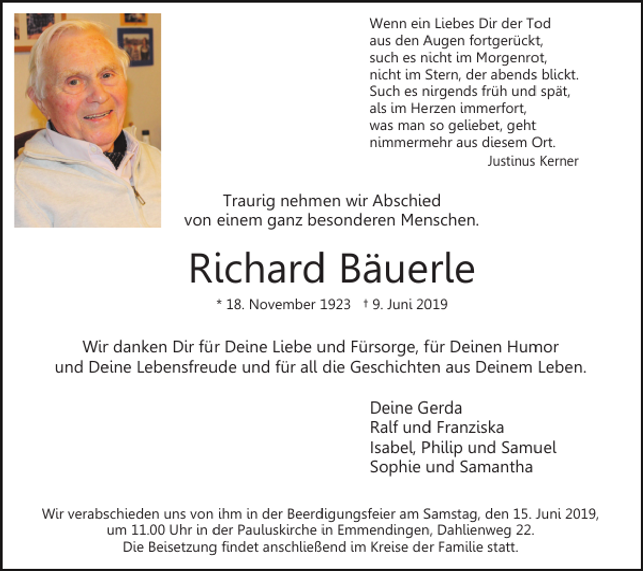 <p>Wenn ein Liebes Dir der Tod<br />aus den Augen fortgerückt,<br />such es nicht im Morgenrot,<br />nicht im Stern, der abends blickt.<br />Such es nirgends früh und spät,<br />als im Herzen immerfort,<br />was man so geliebet, geht<br />nimmermehr aus diesem Ort.<br />Justinus Kerner</p><p>Traurig nehmen wir Abschied<br />von einem ganz besonderen Menschen.</p><p>Richard Bäuerle<br />* 18. November 1923 † 9. Juni 2019</p><p>Wir danken Dir für Deine Liebe und Fürsorge, für Deinen Humor<br />und Deine Lebensfreude und für all die Geschichten aus Deinem Leben.<br />Deine Gerda<br />Ralf und Franziska<br />Isabel, Philip und Samuel<br />Sophie und Samantha<br />Wir verabschieden uns von ihm in der Beerdigungsfeier am Samstag, den 15. Juni 2019,<br />um 11.00 Uhr in der Pauluskirche in Emmendingen, Dahlienweg 22.<br />Die Beisetzung findet anschließend im Kreise der Familie statt.</p>