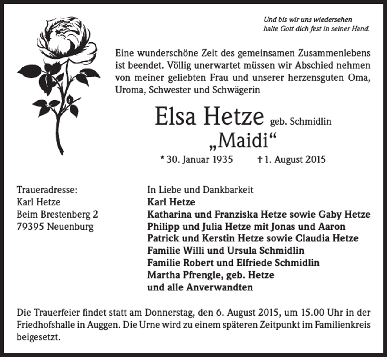<p>Und bis wir uns wiedersehen<br />halte Gott dich fest in seiner Hand.</p><p>Eine wunderschöne Zeit des gemeinsamen Zusammenlebens<br />ist beendet. Völlig unerwartet müssen wir Abschied nehmen<br />von meiner geliebten Frau und unserer herzensguten Oma,<br />Uroma, Schwester und Schwägerin</p><p>Elsa Hetze</p><p>geb. Schmidlin</p><p>„Maidi“</p><p>* 30. Januar 1935<br />Traueradresse:<br />Karl Hetze<br />Beim Brestenberg 2<br />79395 Neuenburg</p><p>† 1. August 2015</p><p>In Liebe und Dankbarkeit<br />Karl Hetze<br />Katharina und Franziska Hetze sowie Gaby Hetze<br />Philipp und Julia Hetze mit Jonas und Aaron<br />Patrick und Kerstin Hetze sowie Claudia Hetze<br />Familie Willi und Ursula Schmidlin<br />Familie Robert und Elfriede Schmidlin<br />Martha Pfrengle, geb. Hetze<br />und alle Anverwandten</p><p>Die Trauerfeier findet statt am Donnerstag, den 6. August 2015, um 15.00 Uhr in der<br />Friedhofshalle in Auggen. Die Urne wird zu einem späteren Zeitpunkt im Familienkreis<br />beigesetzt.</p>