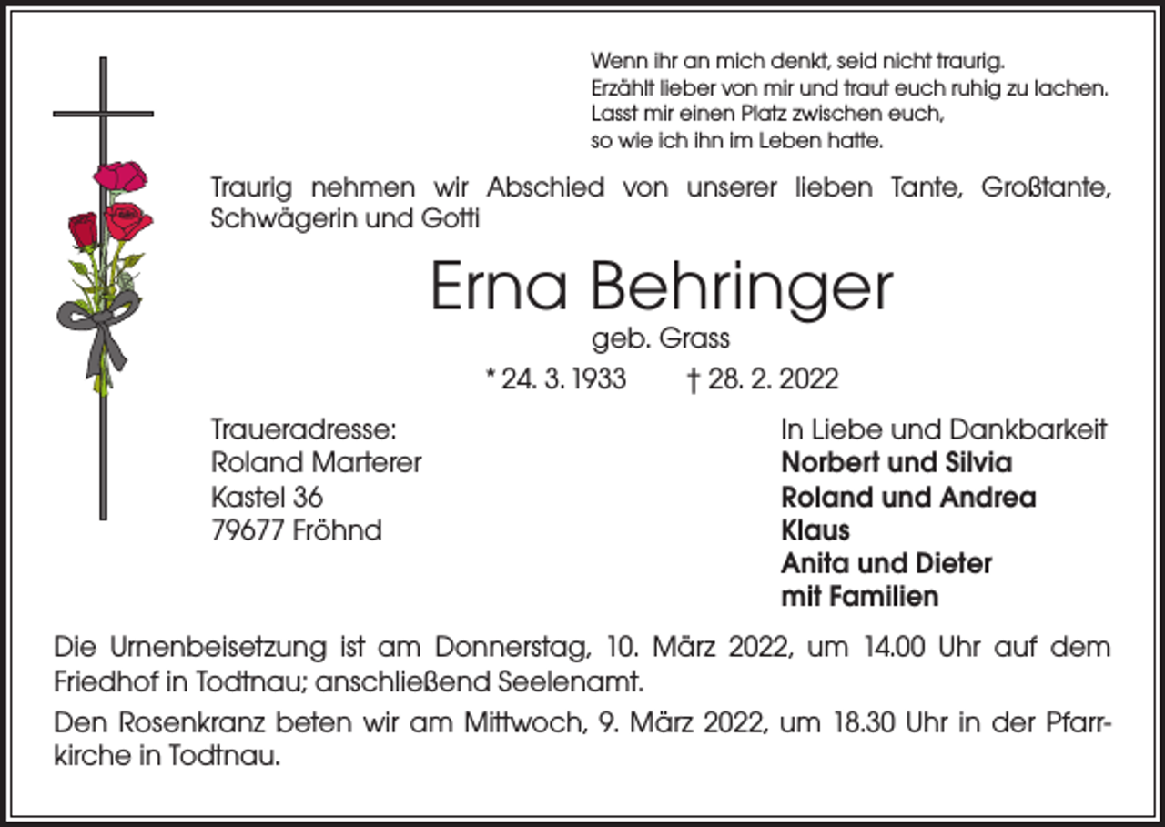 <p>Wenn ihr an mich denkt, seid nicht traurig.<br />Erzählt lieber von mir und traut euch ruhig zu lachen.<br />Lasst mir einen Platz zwischen euch,<br />so wie ich ihn im Leben hatte.</p><p>Traurig nehmen wir Abschied von unserer lieben Tante, Großtante,<br />Schwägerin und Gotti</p><p>Erna Behringer<br />geb. Grass<br />* 24. 3. 1933 † 28. 2. 2022</p><p>Traueradresse:<br />In Liebe und Dankbarkeit<br />Roland Marterer<br />Norbert und Silvia<br />Kastel 36<br />Roland und Andrea<br />79677 Fröhnd Klaus<br />Anita und Dieter<br />mit Familien<br />Die Urnenbeisetzung ist am Donnerstag, 10. März 2022, um 14.00 Uhr auf dem<br />­Friedhof in Todtnau; anschließend Seelenamt.<br />Den Rosenkranz beten wir am Mittwoch, 9. März 2022, um 18.30 Uhr in der Pfarr­<br />kirche in Todtnau.</p>