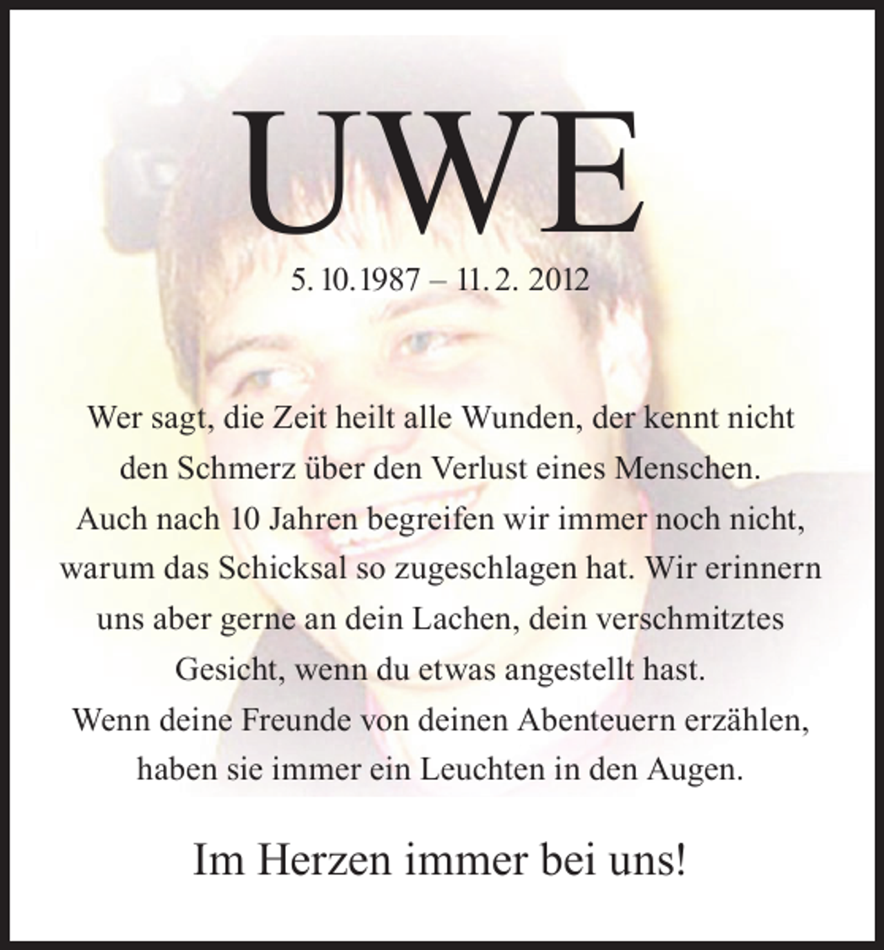 <p>UWE<br />5. 10.1987 – 11. 2. 2012</p><p>Wer sagt, die Zeit heilt alle Wunden, der kennt nicht<br />den Schmerz über den Verlust eines Menschen.<br />Auch nach 10 Jahren begreifen wir immer noch nicht,<br />warum das Schicksal so zugeschlagen hat. Wir erinnern<br />uns aber gerne an dein Lachen, dein verschmitztes<br />Gesicht, wenn du etwas angestellt hast.<br />Wenn deine Freunde von deinen Abenteuern erzählen,<br />haben sie immer ein Leuchten in den Augen.</p><p>Im Herzen immer bei uns!</p>