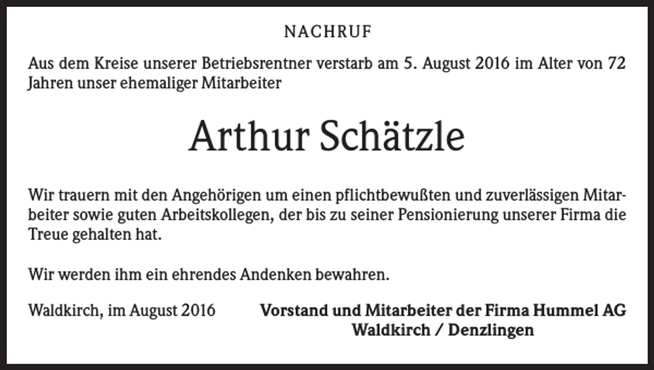 <p>N A C H RU F<br />Aus dem Kreise unserer Betriebsrentner verstarb am 5. August 2016 im Alter von 72<br />Jahren unser ehemaliger Mitarbeiter</p><p>Arthur Schätzle<br />Wir trauern mit den Angehörigen um einen pflichtbewußten und zuverlässigen Mitarbeiter sowie guten Arbeitskollegen, der bis zu seiner Pensionierung unserer Firma die<br />Treue gehalten hat.<br />Wir werden ihm ein ehrendes Andenken bewahren.<br />Waldkirch, im August 2016</p><p>Vorstand und Mitarbeiter der Firma Hummel AG<br />Waldkirch / Denzlingen</p>