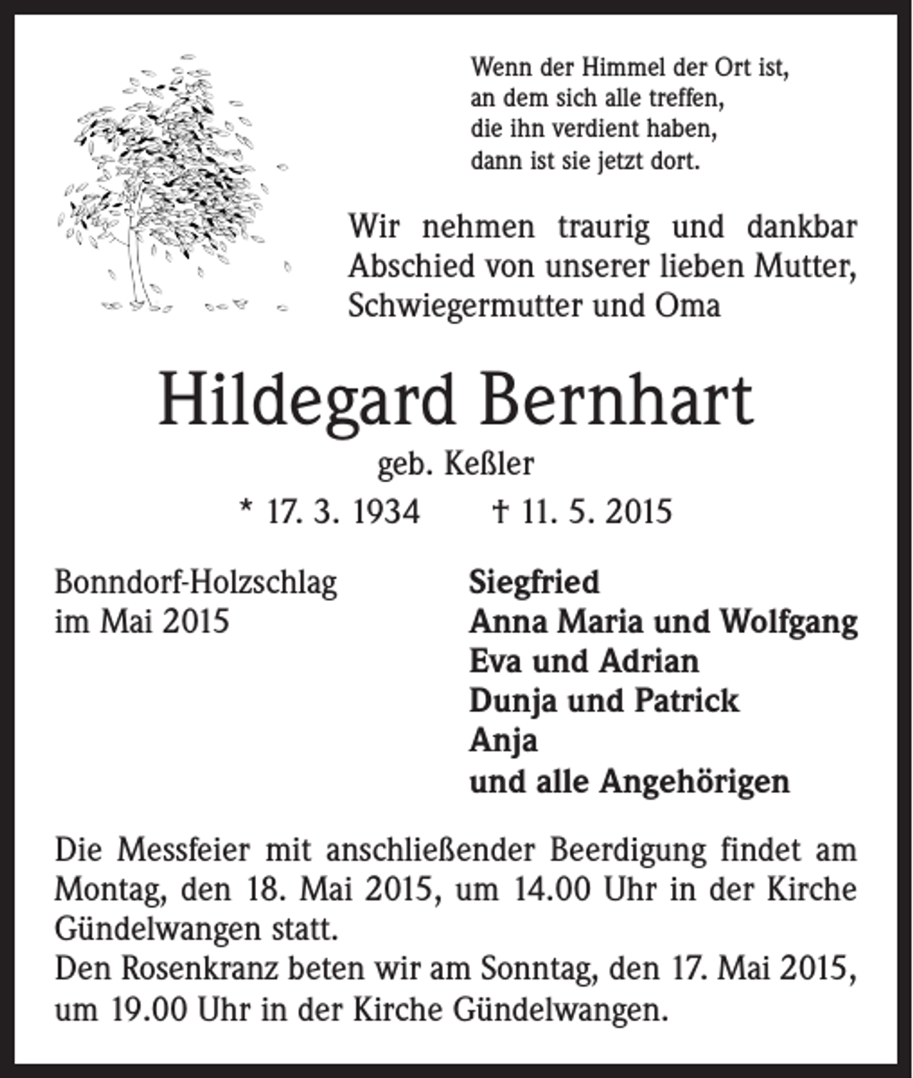 <p>Wenn der Himmel der Ort ist,<br />an dem sich alle treffen,<br />die ihn verdient haben,<br />dann ist sie jetzt dort.</p><p>Wir nehmen traurig und dankbar<br />Abschied von unserer lieben Mutter,<br />Schwiegermutter und Oma</p><p>Hildegard Bernhart<br />geb. Keßler<br />* 17. 3. 1934 † 11. 5. 2015</p><p>Bonndorf-Holzschlag<br />im Mai 2015</p><p>Siegfried<br />nna Maria und Wolfgang<br />A<br />Eva und Adrian<br />Dunja und Patrick<br />Anja<br />und alle Angehörigen</p><p>Die Messfeier mit anschließender Beerdigung findet am<br />Montag, den 18. Mai 2015, um 14.00 Uhr in der Kirche<br />Gündelwangen statt.<br />Den Rosenkranz beten wir am Sonntag, den 17. Mai 2015,<br />um 19.00 Uhr in der Kirche Gündelwangen.</p>