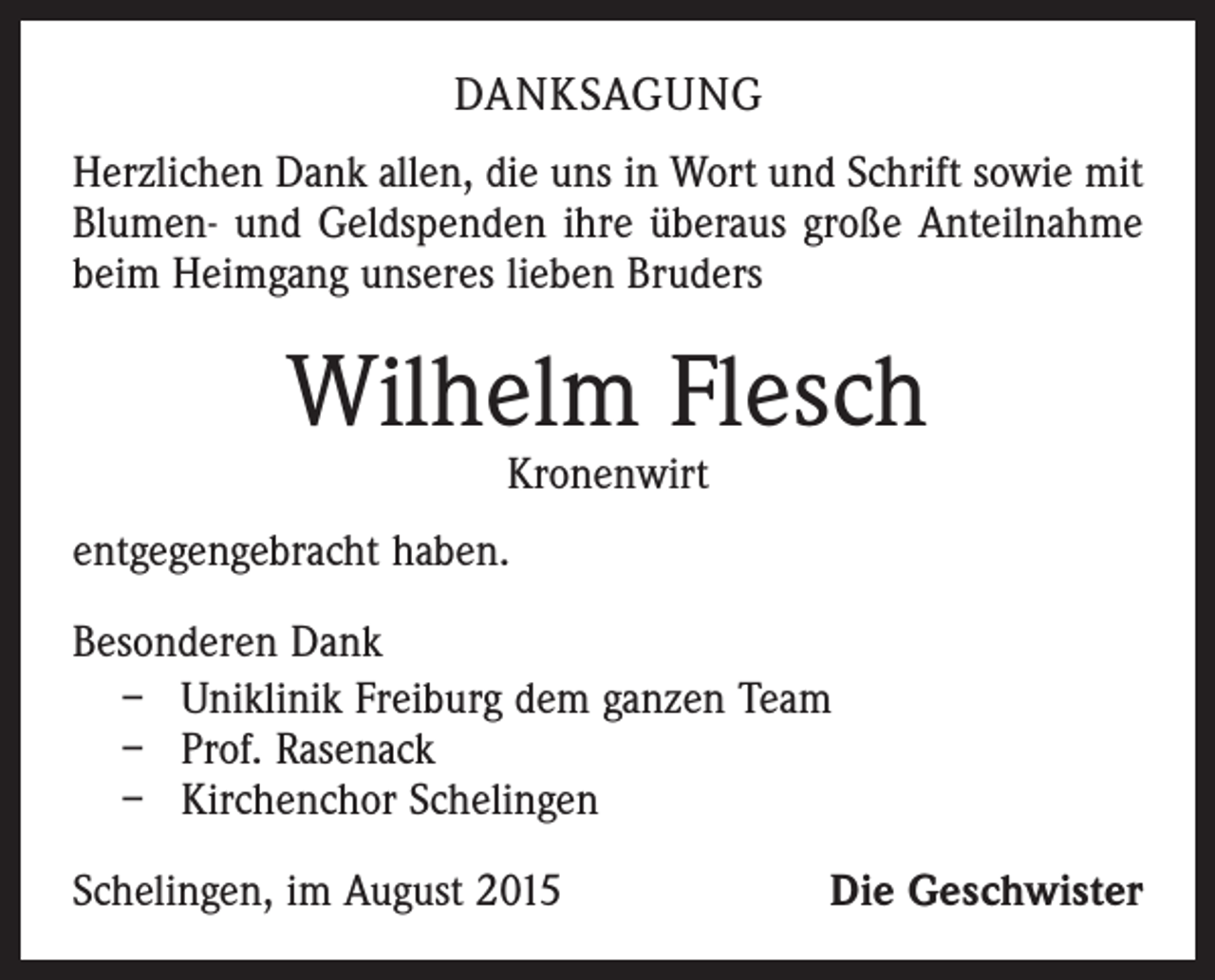 <p>DANKSAGUNG<br />Herzlichen Dank allen, die uns in Wort und Schrift sowie mit<br />Blumen- und Geldspenden ihre überaus große Anteilnahme<br />beim Heimgang unseres lieben Bruders</p><p>Wilhelm Flesch<br />Kronenwirt</p><p>entgegengebracht haben.<br />Besonderen Dank<br />– Uniklinik Freiburg dem ganzen Team<br />– Prof. Rasenack<br />– Kirchenchor Schelingen<br />Schelingen, im August 2015</p><p>Die Geschwister</p>