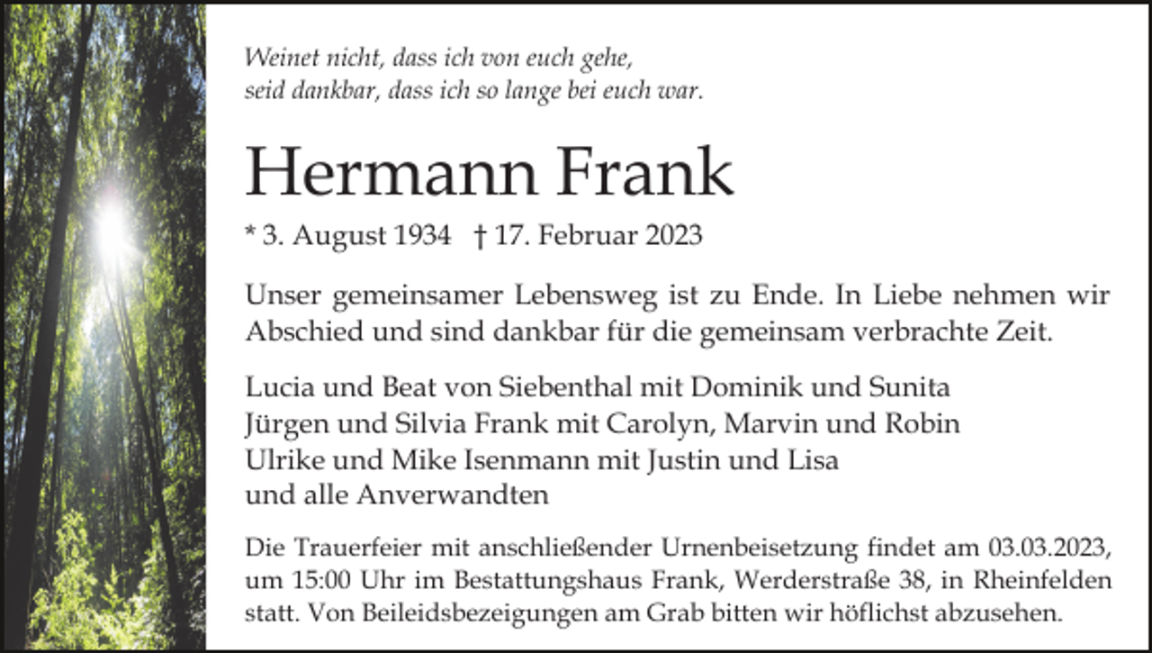 <p>Weinet nicht, dass ich von euch gehe,<br />seid dankbar, dass ich so lange bei euch war.</p><p>Hermann Frank<br />* 3. August 1934 † 17. Februar 2023<br />Unser gemeinsamer Lebensweg ist zu Ende. In Liebe nehmen wir<br />Abschied und sind dankbar für die gemeinsam verbrachte Zeit.<br />Lucia und Beat von Siebenthal mit Dominik und Sunita<br />Jürgen und Silvia Frank mit Carolyn, Marvin und Robin<br />Ulrike und Mike Isenmann mit Justin und Lisa<br />und alle Anverwandten<br />Die Trauerfeier mit anschließender Urnenbeisetzung findet am 03.03.2023,<br />um 15:00 Uhr im Bestattungshaus Frank, Werderstraße 38, in Rheinfelden<br />statt. Von Beileidsbezeigungen am Grab bitten wir höflichst abzusehen.</p>