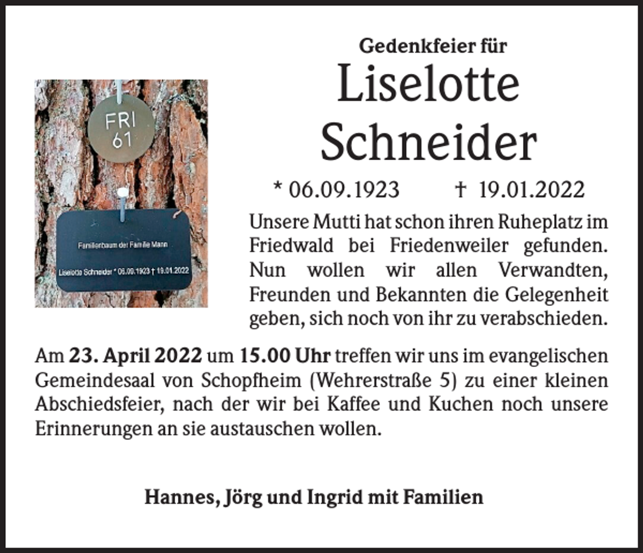 <p>Gedenkfeier für</p><p>Liselotte<br />Schneider<br />* 06.09.1923</p><p>† 19.01.2022</p><p>Unsere Mutti hat schon ihren Ruheplatz im<br />Friedwald bei Friedenweiler gefunden.<br />Nun wollen wir allen Verwandten,<br />Freunden und Bekannten die Gelegenheit<br />geben, sich noch von ihr zu verabschieden.<br />Am 23. April 2022 um 15.00 Uhr treffen wir uns im evangelischen<br />Gemeindesaal von Schopfheim (Wehrerstraße 5) zu einer kleinen<br />Abschiedsfeier, nach der wir bei Kaffee und Kuchen noch unsere<br />Erinnerungen an sie austauschen wollen.<br />Hannes, Jörg und Ingrid mit Familien</p>