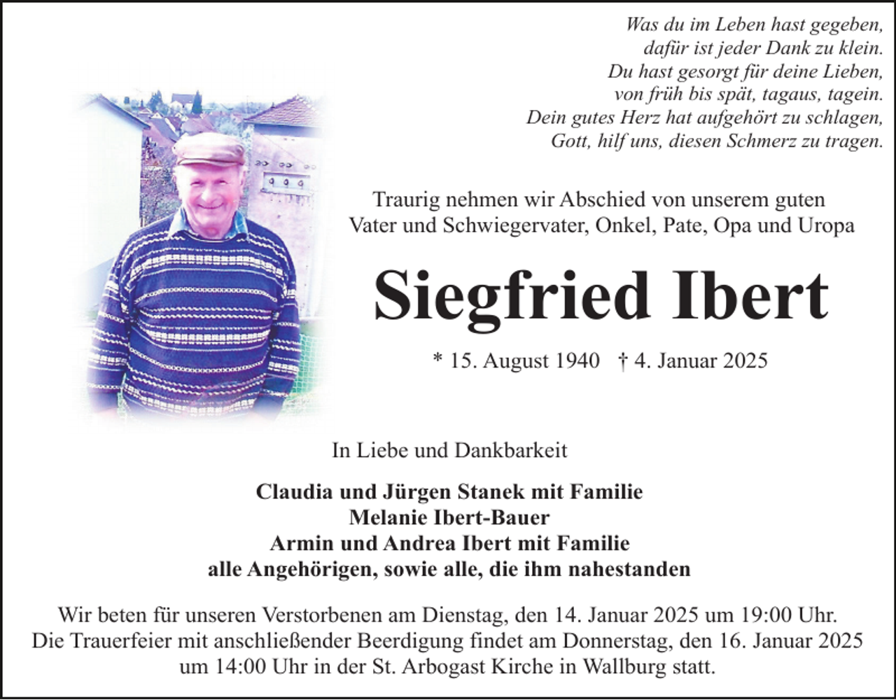 <p>Was du im Leben hast gegeben,<br />dafür ist jeder Dank zu klein.<br />Du hast gesorgt für deine Lieben,<br />von früh bis spät, tagaus, tagein.<br />Dein gutes Herz hat aufgehört zu schlagen,<br />Gott, hilf uns, diesen Schmerz zu tragen.</p><p>Traurig nehmen wir Abschied von unserem guten<br />Vater und Schwiegervater, Onkel, Pate, Opa und Uropa</p><p>Siegfried Ibert<br />* 15. August 1940 † 4. Januar 2025</p><p>In Liebe und Dankbarkeit<br />Claudia und Jürgen Stanek mit Familie<br />Melanie Ibert-Bauer<br />Armin und Andrea Ibert mit Familie<br />alle Angehörigen, sowie alle, die ihm nahestanden<br />Wir beten für unseren Verstorbenen am Dienstag, den 14. Januar 2025 um 19:00 Uhr.<br />Die Trauerfeier mit anschließender Beerdigung findet am Donnerstag, den 16. Januar 2025<br />um 14:00 Uhr in der St. Arbogast Kirche in Wallburg statt.</p>