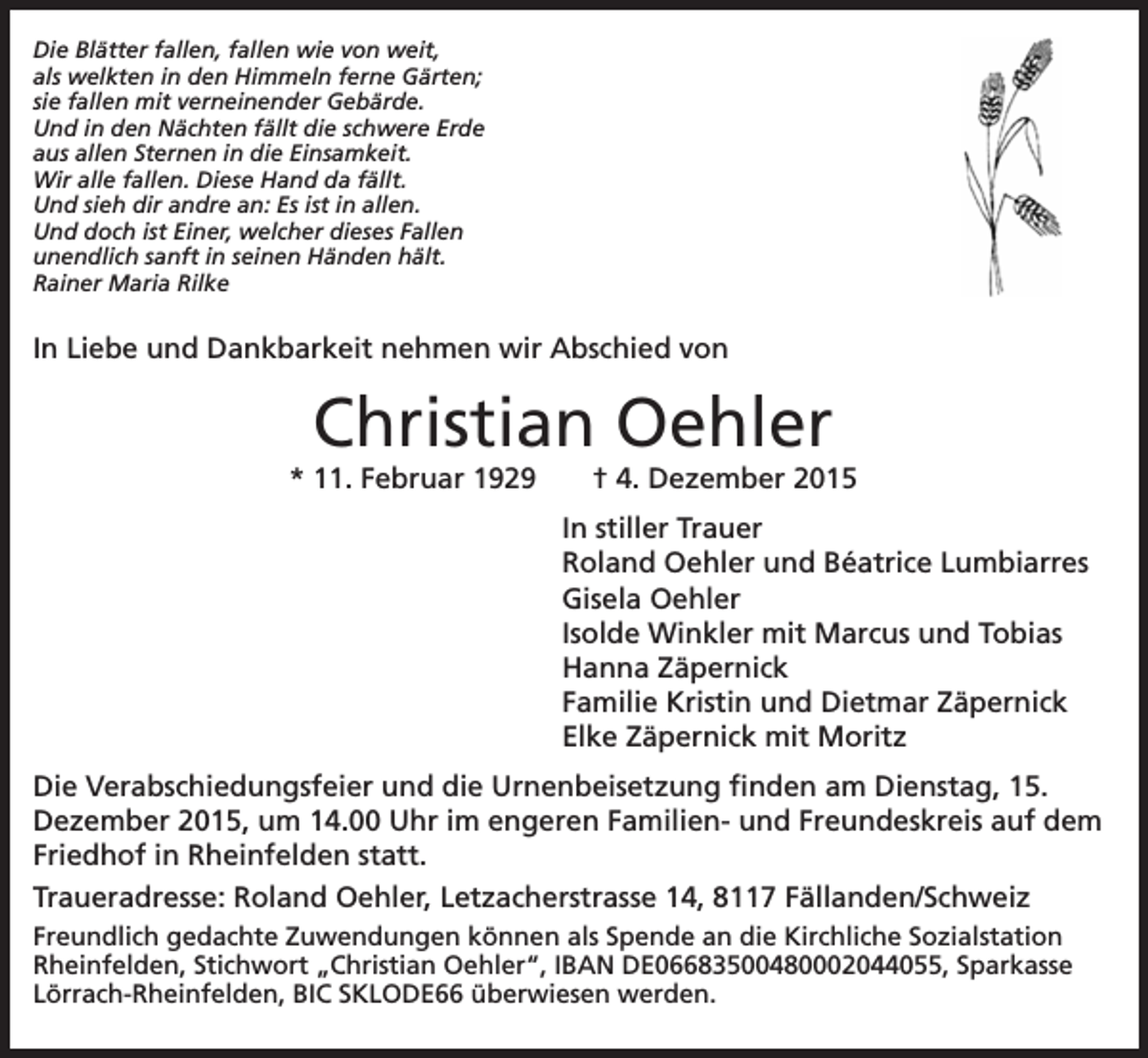 <p>Die Blätter fallen, fallen wie von weit,<br />als welkten in den Himmeln ferne Gärten;<br />sie fallen mit verneinender Gebärde.<br />Und in den Nächten fällt die schwere Erde<br />aus allen Sternen in die Einsamkeit.<br />Wir alle fallen. Diese Hand da fällt.<br />Und sieh dir andre an: Es ist in allen.<br />Und doch ist Einer, welcher dieses Fallen<br />unendlich sanft in seinen Händen hält.<br />Rainer Maria Rilke</p><p>In Liebe und Dankbarkeit nehmen wir Abschied von</p><p>Christian Oehler<br />* 11. Februar 1929</p><p>† 4. Dezember 2015<br />In stiller Trauer<br />Roland Oehler und Béatrice Lumbiarres<br />Gisela Oehler<br />Isolde Winkler mit Marcus und Tobias<br />Hanna Zäpernick<br />Familie Kristin und Dietmar Zäpernick<br />Elke Zäpernick mit Moritz</p><p>Die Verabschiedungsfeier und die Urnenbeisetzung finden am Dienstag, 15.<br />Dezember 2015, um 14.00 Uhr im engeren Familien- und Freundeskreis auf dem<br />Friedhof in Rheinfelden statt.<br />Traueradresse: Roland Oehler, Letzacherstrasse 14, 8117 Fällanden/Schweiz<br />Freundlich gedachte Zuwendungen können als Spende an die Kirchliche Sozialstation<br />Rheinfelden, Stichwort „Christian Oehler“, IBAN DE06683500480002044055, Sparkasse<br />Lörrach-Rheinfelden, BIC SKLODE66 überwiesen werden.</p>