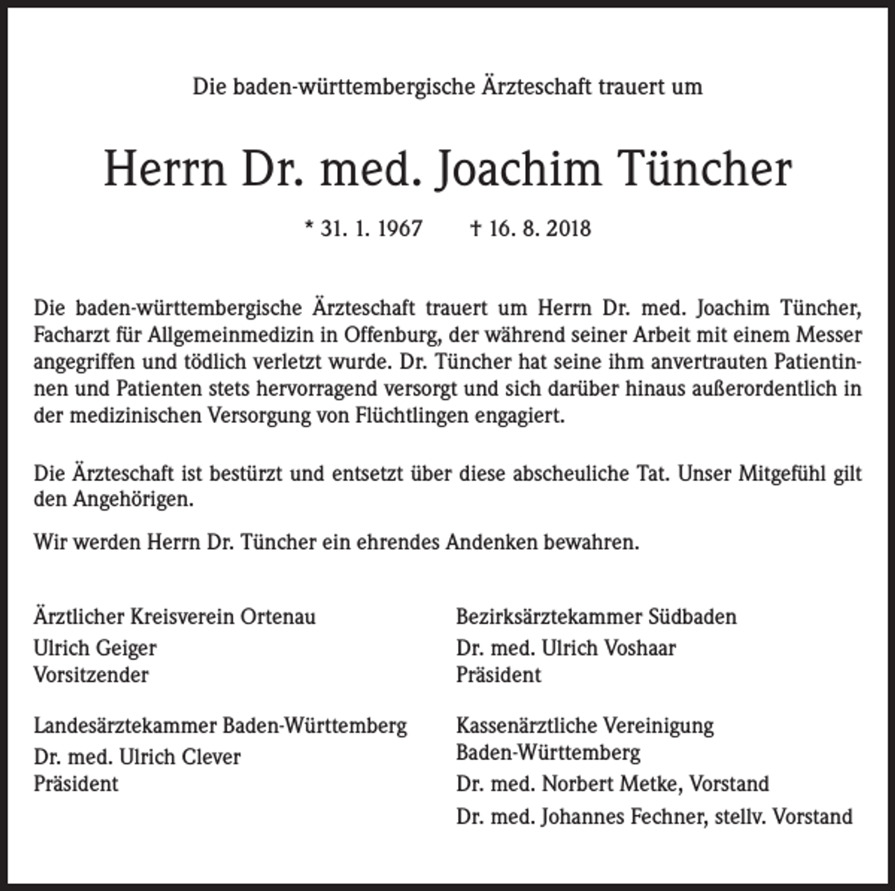 <p>Die baden-württembergische Ärzteschaft trauert um</p><p>Herrn Dr. med. Joachim Tüncher<br />* 31. 1. 1967 † 16. 8. 2018<br />Die baden-württembergische Ärzteschaft trauert um Herrn Dr. med. Joachim Tüncher,<br />Facharzt für Allgemeinmedizin in Offenburg, der während seiner Arbeit mit einem Messer<br />angegriffen und tödlich verletzt wurde. Dr. Tüncher hat seine ihm anvertrauten Patientinnen und Patienten stets hervorragend versorgt und sich darüber hinaus außerordentlich in<br />der medizinischen Versorgung von Flüchtlingen engagiert.<br />Die Ärzteschaft ist bestürzt und entsetzt über diese abscheuliche Tat. Unser Mitgefühl gilt<br />den Angehörigen.<br />Wir werden Herrn Dr. Tüncher ein ehrendes Andenken bewahren.<br />Ärztlicher Kreisverein Ortenau<br />Ulrich Geiger<br />Vorsitzender</p><p>Bezirksärztekammer Südbaden<br />Dr. med. Ulrich Voshaar<br />Präsident</p><p>Landesärztekammer Baden-Württemberg<br />Dr. med. Ulrich Clever<br />Präsident</p><p>Kassenärztliche Vereinigung<br />Baden-Württemberg<br />Dr. med. Norbert Metke, Vorstand<br />Dr. med. Johannes Fechner, stellv. Vorstand</p>