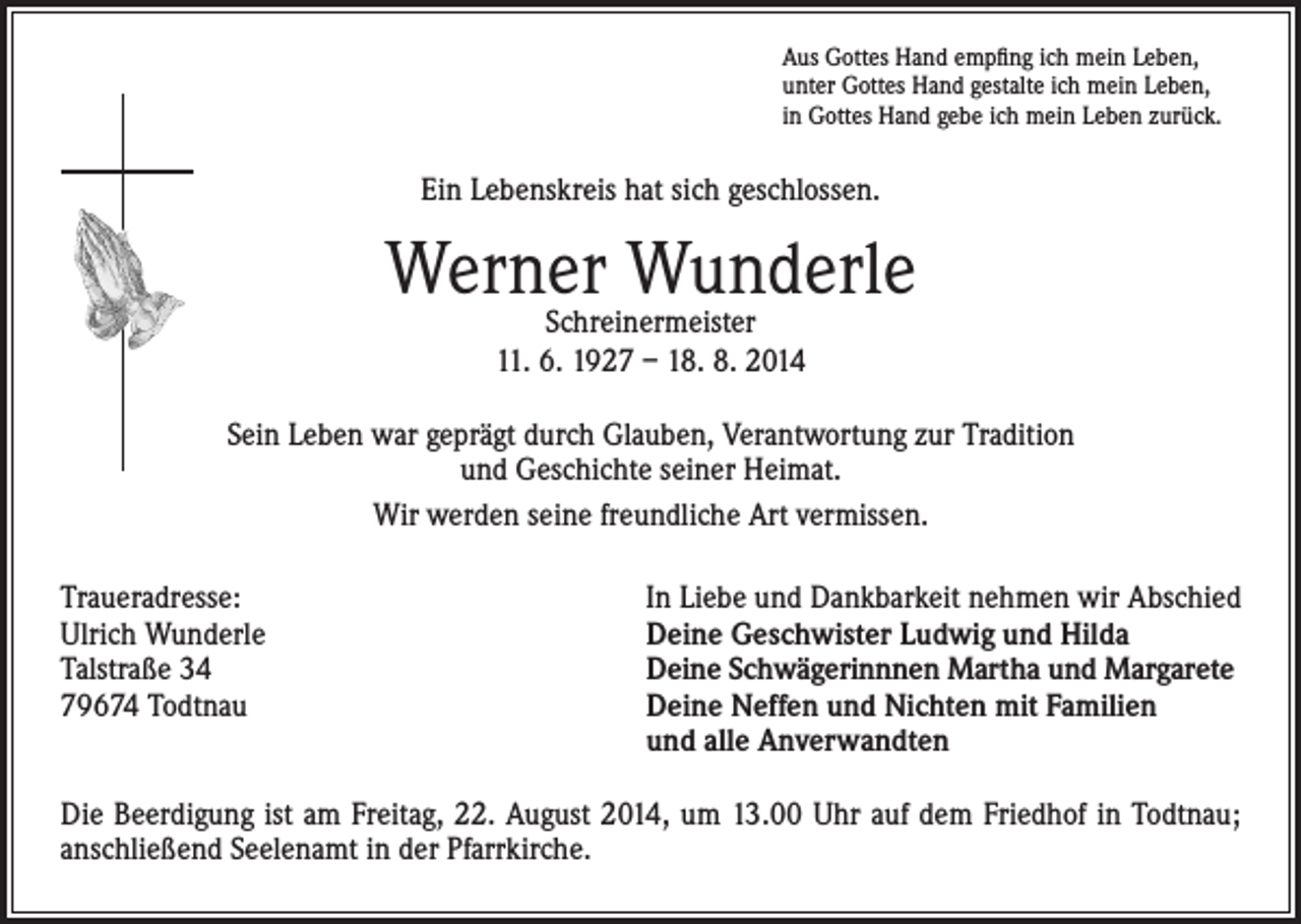 <p>Aus Gottes Hand empfing ich mein Leben,<br />unter Gottes Hand gestalte ich mein Leben,<br />in Gottes Hand gebe ich mein Leben zurück.</p><p>Ein Lebenskreis hat sich geschlossen.</p><p>Werner<br />Wunderle<br />Schreinermeister<br />11. 6. 1927 – 18. 8. 2014<br />Sein Leben war geprägt durch Glauben, Verantwortung zur Tradition<br />und Geschichte seiner Heimat.<br />Wir werden seine freundliche Art vermissen.<br />Traueradresse:<br />Ulrich Wunderle</p><p>Talstraße 34</p><p>79674 Todtnau</p><p>In Liebe und Dankbarkeit nehmen wir Abschied<br />Deine Geschwister Ludwig und Hilda<br />Deine Schwägerinnnen Martha und Margarete<br />Deine Neffen und Nichten mit Familien<br />und alle Anverwandten</p><p>Die Beerdigung ist am Freitag, 22. August 2014, um 13.00 Uhr auf dem Friedhof in Todtnau;<br />anschließend Seelenamt in der Pfarrkirche.</p>