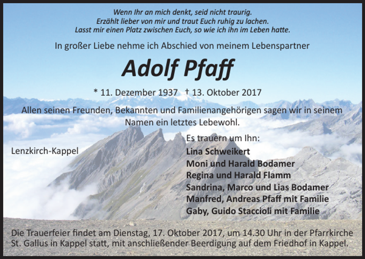 <p>Wenn Ihr an mich denkt, seid nicht traurig.<br />Erzählt lieber von mir und traut Euch ruhig zu lachen.<br />Lasst mir einen Platz zwischen Euch, so wie ich ihn im Leben ha�e.</p><p>In großer Liebe nehme ich Abschied von meinem Lebenspartner</p><p>Adolf Pfaﬀ</p><p>* 11. Dezember 1937 † 13. Oktober 2017<br />Allen seinen Freunden, Bekannten und Familienangehörigen sagen wir in seinem<br />Namen ein letztes Lebewohl.<br />Lenzkirch­Kappel</p><p>Es trauern um Ihn:<br />Lina Schweikert<br />Moni und Harald Bodamer<br />Regina und Harald Flamm<br />Sandrina, Marco und Lias Bodamer<br />Manfred, Andreas Pfaﬀ mit Familie<br />Gaby, Guido Staccioli mit Familie</p><p>Die Trauerfeier ﬁndet am Dienstag, 17. Oktober 2017, um 14.30 Uhr in der Pfarrkirche<br />St. Gallus in Kappel sta�, mit anschließender Beerdigung auf dem Friedhof in Kappel.</p>