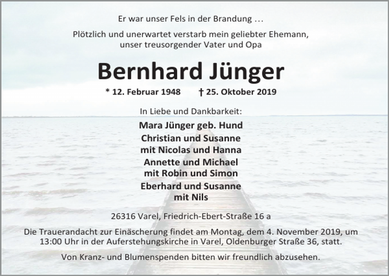 <p>Er war unser Fels in der Brandung …<br />Plötzlich und unerwartet verstarb mein geliebter Ehemann,<br />unser treusorgender Vater und Opa</p><p>Bernhard Jünger<br />* 12. Februar 1948</p><p>† 25. Oktober 2019</p><p>In Liebe und Dankbarkeit:</p><p>Mara Jünger geb. Hund<br />Christian und Susanne<br />mit Nicolas und Hanna<br />Annette und Michael<br />mit Robin und Simon<br />Eberhard und Susanne<br />mit Nils<br />26316 Varel, Friedrich-Ebert-Straße 16 a<br />Die Trauerandacht zur Einäscherung findet am Montag, dem 4. November 2019, um<br />13:00 Uhr in der Auferstehungskirche in Varel, Oldenburger Straße 36, statt.<br />Von Kranz- und Blumenspenden bitten wir freundlich abzusehen.</p>