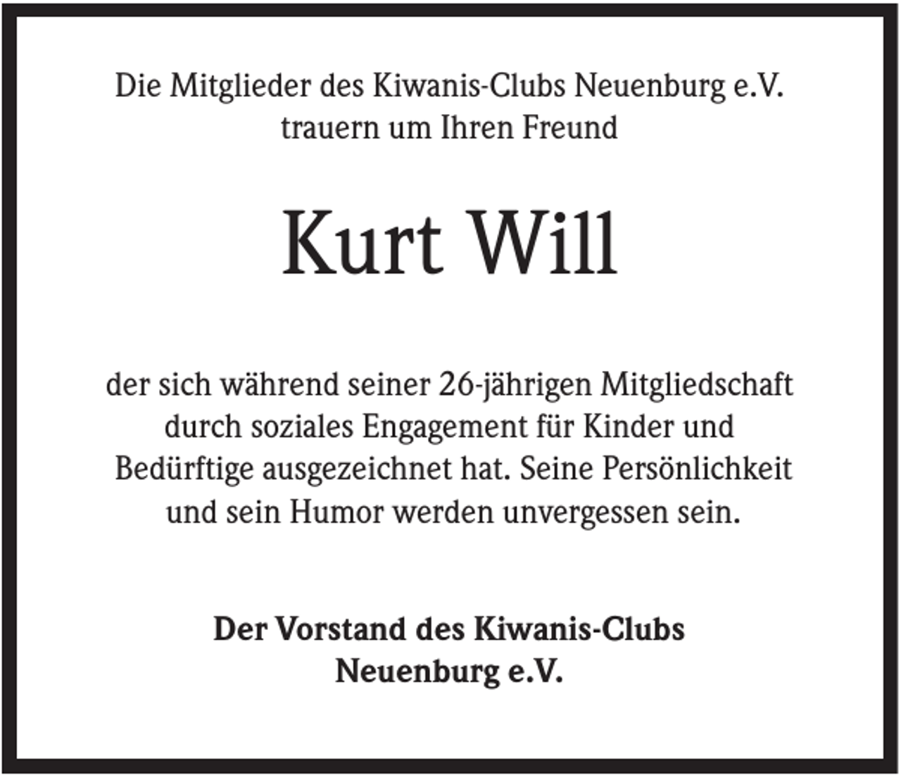 <p>Die Mitglieder des Kiwanis-Clubs Neuenburg e.V.<br />trauern um Ihren Freund</p><p>Kurt Will<br />der sich während seiner 26-jährigen Mitgliedschaft<br />durch soziales Engagement für Kinder und<br />Bedürftige ausgezeichnet hat. Seine Persönlichkeit<br />und sein Humor werden unvergessen sein.<br />Der Vorstand des Kiwanis-Clubs<br />Neuenburg e.V.</p>